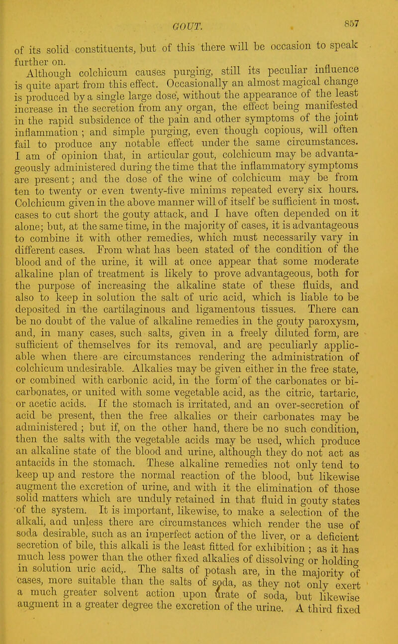 of its solid constituents, but of this there will be occasion to speak further on. ... . . a Although colchicum causes purging, still its peculiar influence is quite apart from this effect. Occasionally an almost magical change is produced by a single large dose, without the appearance of the least increase in the secretion from any organ, the effect being manifested in the rapid subsidence of the pain and other symptoms of the joint inflammation ; and simple purging, even though copious, will often fail to produce any notable effect under the same circumstances. I am of opinion that, in articular gout, colchicum may be advanta- geously administered during the time that the inflammatory symptoms are present; and the dose of the wine of colchicum may be from ten to twenty or even twenty-five minims repeated every six hours. Colchicum given in the above manner will of itself be sufficient in most, cases to cut short the gouty attack, and I have often depended on it alone; but, at the same time, in the majority of cases, it is advantageous to combine it with other remedies, which must necessarily vary in different cases. From what has been stated of the condition of the blood and of the urine, it will at once appear that some moderate alkaline plan of treatment is likely to prove advantageous, both for the purpose of increasing the alkaline state of these fluids, and also to keep in solution the salt of uric acid, which is liable to be deposited in the cartilaginous and ligamentous tissues. There can be no doubt of the value of alkaline remedies in the gouty paroxysm, and, in many cases, such salts, given in a freely diluted form, are sufficient of themselves for its removal, and are peculiarly applic- able when there are circumstances rendering the administration of colchicum undesirable. Alkalies may be given either in the free state, or combined with carbonic acid, in the form' of the carbonates or bi- carbonates, or united with some vegetable acid, as the citric, tartaric, or acetic acids. If the stomach is irritated, and an over-secretion of acid be present, then the free alkalies or their carbonates may be administered ; but if, on the other hand, there be no such condition, then the salts with the vegetable acids may be used, which produce an alkaline state of the blood and urine, although they do not act as antacids in the stomach. These alkaline remedies not only tend to keep up and restore the normal reaction of the blood, but likewise augment the excretion of urine, and with it the elimination of those solid matters which are unduly retained in that fluid in gouty states of the system. It is important, likewise, to make a selection of the alkali, and unless there are circumstances which render the use of soda desirable, such as an imperfect action of the liver, or a deficient secretion of bile, this alkali is the least fitted for exhibition ; as it has much less power than the other fixed alkalies of dissolving or holding in solution uric acid,. The salts of potash are, in the majority of cases, more suitable than the salts of soda, as they not only exert a much greater solvent action upon firate of socla, but likewise augment in a greater degree the excretion of the urine. A third fixed