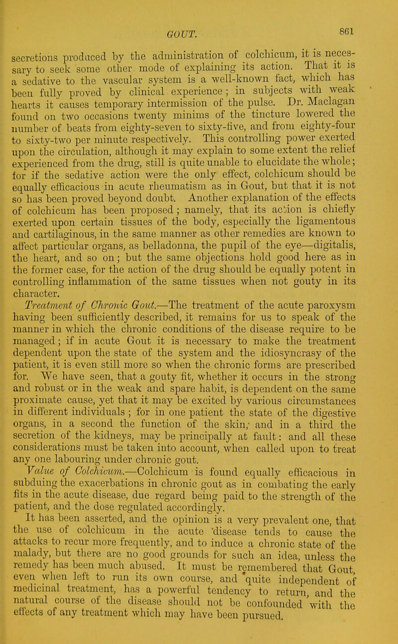 secretions produced by the administration of colchicum, it is neces- sary to seek some other mode of explaining its action. That it is a sedative to the vascular system is a well-known fact, which has been fully proved by clinical experience; in subjects with weak hearts it causes temporary intermission of the pulse. Dr. Maclagan found on two occasions twenty minims of the tincture lowered the number of beats from eighty-seven to sixty-five, and from eighty-four to sixty-two per minute respectively. This controlling power exerted upon the circulation, although it may explain to some extent the relief experienced from the drug, still is quite unable to elucidate the whole; for if the sedative action were the only effect, colchicum should be equally efficacious in acute rheumatism as in Gout, but that it is not so has been proved beyond doubt. Another explanation of the effects of colchicum has been proposed ; namely, that its action is chiefly exerted upon certain tissues of the body, especially the ligamentous and cartilaginous, in the same manner as other remedies are known to affect particular organs, as belladonna, the pupil of the eye—digitalis, the heart, and so on; but the same objections hold good here as in the former case, for the action of the drug should be equally potent in controlling inflammation of the same tissues when not gouty in its character. Treatment of Chronic Gout.—The treatment of the acute paroxysm having been sufficiently described, it remains for us to speak of the manner in which the chronic conditions of the disease require to be managed; if in acute Gout it is necessary to make the treatment dependent upon the state of the system and the idiosyncrasy of the patient, it is even still more so when the chronic forms are prescribed for. We have seen, that a gouty fit, whether it occurs in the strong and robust or in the weak and spare habit, is dependent on the same proximate cause, yet that it may be excited by various circumstances in different individuals ; for in one patient the state of the digestive organs, in a second the function of the skin; and in a third the secretion of the kidneys, may be principally at fault: and all these considerations must be taken into account, when called upon to treat any one labouring under chronic gout. Value of Colchicum.—Colchicum is found equally efficacious in subduing the exacerbations in chronic gout as in combating the early fits in the acute disease, due regard being paid to the strength of the patient, and the dose regulated accordingly. It has been asserted, and the opinion is a very prevalent one, that the use of colchicum in the acute 'disease tends to cause the attacks to recur more frequently, and to induce a chronic state of the malady, but there are no good grounds for such an idea, unless the remedy has been much abused. It must be remembered that Gout, even when left to run its own course, and ‘quite independent of medicinal treatment, has a powerful tendency to return, and the natuial course of the disease should not be confounded with the effects of any treatment which may have been pursued.