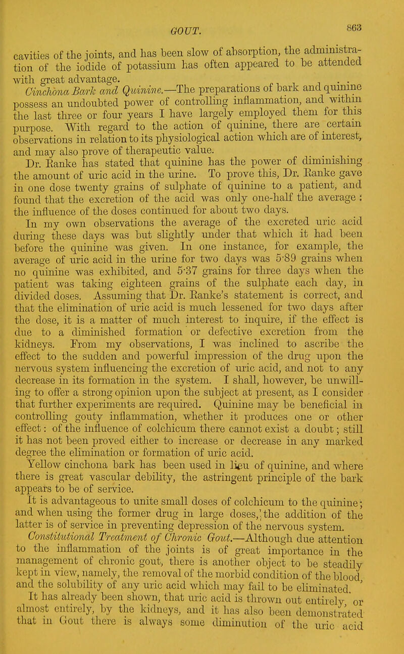 cavities of tlie joints, and lias been slow of absorption, the administra- tion of the iodide of potassium has often appeared to be attended with great advantage. . 1 . . Cinchona Bark and Quinine.—The preparations of bark and quinine possess an undoubted power of controlling inflammation, and within the last three or four years I have largely employed them for this purpose. With regard to the action of quinine, there are certain observations in relation to its physiological action which are of inteiest, and may also prove of therapeutic value. Dr. Eanke has stated that quinine has the power of diminishing the amount of uric acid in the urine. To prove this. Dr. Eanke gave in one dose twenty grains of sulphate of quinine to a patient, and found that the excretion of the acid was only one-half the average : the influence of the doses continued for about two days. In my own observations the average of the excreted uric acid during these days was but shghtly under that which it had been before the quinine was given. In one instance, for example, the average of uric acid in the urine for two days was 5-89 grains when no quinine was exhibited, and 5'37 grains for three days when the patient was taking eighteen grains of the sulphate each day, in divided doses. Assuming that Dr. Eanke’s statement is correct, and that the elimination of uric acid is much lessened for two days after the dose, it is a matter of much interest to inquire, if the effect is due to a diminished formation or defective excretion from the kidneys. From my observations, I was inclined to ascribe the effect to the sudden and powerful impression of the drug upon the nervous system influencing the excretion of uric acid, and not to any decrease in its formation in the system. I shall, however, be unwill- ing to offer a strong opinion upon the subject at present, as I consider that further experiments are required. Quinine may be beneficial in controlling gouty inflammation, whether it produces one or other effect: of the influence of colchicum there cannot exist a doubt; still it has not been proved either to increase or decrease in any marked degree the elimination or formation of uric acid. Yellow cinchona bark has been used in lieu of quinine, and where there is great vascular debility, the astringent principle of the bark appears to be of service. It is advantageous to unite small doses of colchicum to the quinine; and when using the former drug in large doses, ’ the addition of the latter is of service in preventing depression of the nervous system. Constitutional Treatment of Chronic Gout.—Although due attention to the inflammation of the joints is of great importance in the management of chronic gout, there is another object to be steadily kept in view, namely, the removal of the morbid condition of the blood and the solubility of any uric acid which may faff to be eliminated ' It has already been shown, that uric acid is thrown out entirely ’ or almost entirely, by the kidneys, and it has also been demonstrated that in Gout there is always some diminution of the uric acid