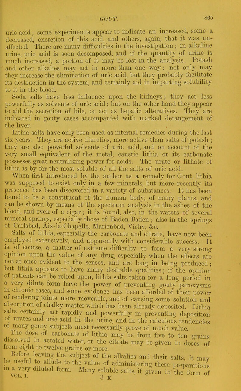 uric acid; some experiments appear to indicate an increased, some a decreased, excretion of this acid, and others, again, that it was un- affected. There are many difficulties in the investigation; in alkaline urine, uric acid is soon decomposed, and if the quantity of urine is much increased, a portion of it may be lost in the analysis. Potash and other alkalies may act in more than one way: not only may they increase the elimination of uric acid, but they probably facilitate its destruction in the system, and certainly aid in imparting solubility to it in the blood. Soda salts have less influence upon the kidneys; they act less powerfully as solvents of uric acid ; but on the other hand they appear to aid the secretion of bile, or act as hepatic alteratives. They are indicated in gouty cases accompanied with marked derangement of the liver. Lithia salts have only been used as internal remedies during the last six years. They are active diuretics, more active than salts of potash ; they are also powerful solvents of uric acid, and on account of the very small equivalent of the metal, caustic lithia or its carbonate possesses great neutralizing power for acids. The urate or lithate of lithia is by far the most soluble of all the salts of uric acid. When first introduced by the author as a remedy for Gout, lithia was supposed to exist only in a few minerals, but more recently its presence has been discovered in a variety of substances. It has been found to be a constituent of the human body, of many plants, and can be shown by means of the spectrum analysis in the ashes of the blood, and even of a cigar; it is found, also, in the waters of several mineral springs, especially those of Baden-Baden ; also in the springs of Carlsbad, Aix-la-Chapelle, Marienbad, Vichy, &c. Salts of lithia, especially the carbonate and citrate, have now been employed extensively, and apparently with considerable success. It is, of course, a matter of extreme difficulty to form a very strong opinion upon the value of any drug, especially when the effects are not at once evident to the senses, and are long in being produced; but lithia appears to have many desirable qualities; if the opinion of patients can be relied upon, lithia salts taken for a long period in a very dilute form have the power of preventing gouty paroxysms m chronic cases, and some evidence has been afforded of their power of rendering joints more moveable, and of causing some solution and absorption of chalky matter which has been already deposited. Lithia salts certainly act rapidly and powerfully in preventing deposition of urates and uric acid in the urine, and in the calculous tendencies 0 gouty subjects must necessarily prove of much value. . ™ie c\os.e carbonate of lithia may be from five to ten grains dissolved m aerated water, or the citrate may be given in doses of from eight to twelve grains or more. Before leaving the subject of the alkalies and their salts, it may be useful to allude to the value of administering these preparations ‘VOL.?’ y SluMe Sa'tS-if *iv® “ ‘he form of 3 K