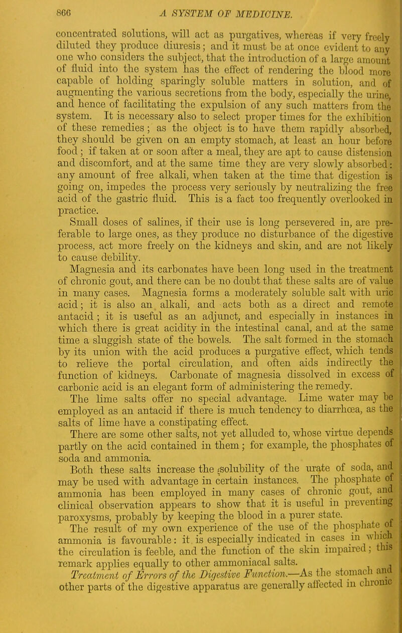 concentrated solutions, will act as purgatives, whereas if very freely diluted they produce diuresis; and it must he at once evident to any one who considers the subject, that the introduction of a large amount of fluid into the system has the effect of rendering the blood more capable of holding sparingly soluble matters in solution, and of augmenting the various secretions from the body, especially the urine, and hence of facilitating the expulsion of any sucli matters from the system. It is necessary also to select proper times for the exhibition of these remedies; as the object is to have them rapidly absorbed, they should be given on an empty stomach, at least an hour before food; if taken at or soon after a meal, they are apt to cause distension and discomfort, and at the same time they are very slowly absorbed: any amount of free alkali, when taken at the time that digestion is going on, impedes the process very seriously by neutralizing the free acid of the gastric fluid. This is a fact too frequently overlooked in practice. Small doses of salines, if their use is long persevered in, are pre- ferable to large ones, as they produce no disturbance of the digestive process, act more freely on the kidneys and skin, and are not likely to cause debility. Magnesia and its carbonates have been long used in the treatment of chronic gout, and there can be no doubt that these salts are of value in many cases. Magnesia forms a moderately soluble salt with uric acid; it is also an alkali, and acts both as a direct and remote antacid ; it is useful as an adjunct, and especially in instances in which there is great acidity in the intestinal canal, and at the same time a sluggish state of the bowels. The salt formed in the stomach by its union with the acid produces a purgative effect, which tends to relieve the portal circulation, and often aids indirectly the function of kidneys. Carbonate of magnesia dissolved in excess of carbonic acid is an elegant form of administering the remedy. The lime salts offer no special advantage. Lime water may be employed as an antacid if there is much tendency to diarrhoea, as the salts of lime have a constipating effect. There are some other salts, not yet alluded to, whose virtue depends partly on the acid contained in them; for example, the phosphates of soda and ammonia. Both these salts increase the ^solubility of the urate of soda, and may be used with advantage in certain instances. The phosphate of ammonia has been employed in many cases of chronic gout, and clinical observation appears to show that it is useful in preventing paroxysms, probably by keeping the blood in a purer state. The result of my own experience of the use of the phosphate oi ammonia is favourable: it is especially indicated in cases in nine the circulation is feeble, and the function of the skin impaired, 3 remark applies equally to other ammoniacal salts. Treatment of Errors of the Digestive Function.—As the stomach an other parts of the digestive apparatus are generally affected in chi owe