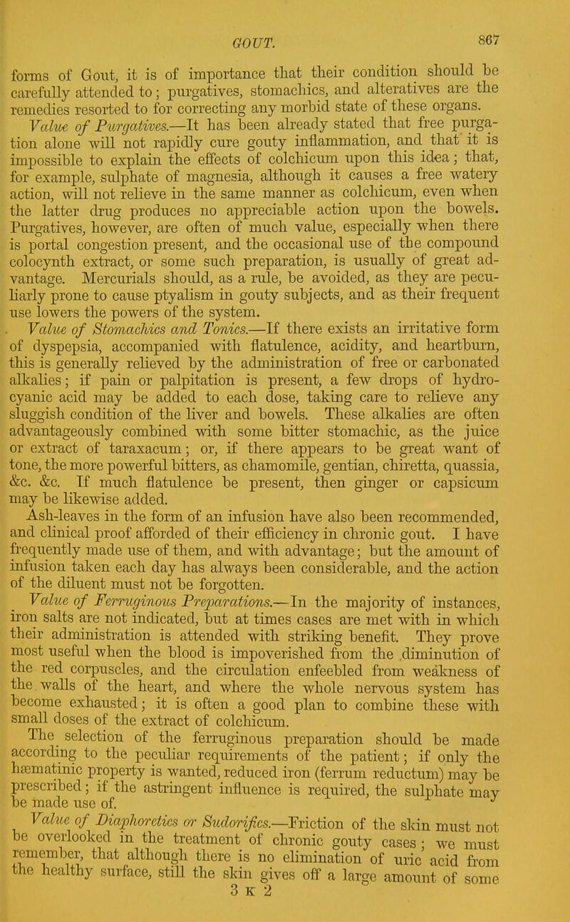 forms of Gout, it is of importance that their condition should he carefully attended to; purgatives, stomachics, and alteratives are the remedies resorted to for correcting any morbid state of these organs. Value of Purgatives.—It has been already stated that free purga- tion alone will not rapidly cure gouty inflammation, and that it is impossible to explain the effects of colchicum upon this idea; that, for example, sulphate of magnesia, although it causes a free watery action, will not relieve in the same manner as colchicum, even when the latter drug produces no appreciable action upon the bowels. Purgatives, however, are often of much value, especially when there is portal congestion present, and the occasional use of the compound colocynth extract, or some such preparation, is usually of great ad- vantage. Mercurials should, as a rule, be avoided, as they are pecu- liarly prone to cause ptyalism in gouty subjects, and as their frequent use lowers the powers of the system. Value of Stomachics and Tonics.—If there exists an irritative form of dyspepsia, accompanied with flatulence, acidity, and heartburn, this is generally relieved by the administration of free or carbonated alkalies; if pain or palpitation is present, a few drops of hydro- cyanic acid may be added to each dose, taking care to relieve any sluggish condition of the liver and bowels. These alkalies are often advantageously combined with some bitter stomachic, as the juice or extract of taraxacum; or, if there appears to be great want of tone, the more powerful bitters, as chamomile, gentian, chiretta, quassia, &c. &c. If much flatulence be present, then ginger or capsicum may be likewise added. Ash-leaves in the form of an infusion have also been recommended, and clinical proof afforded of their efficiency in chronic gout. I have frequently made use of them, and with advantage; but the amount of infusion taken each day has always been considerable, and the action of the diluent must not be forgotten. Value of Ferruginous Preparations.—In the majority of instances, iron salts are not indicated, but at times cases are met with in which their administration is attended with striking benefit. They prove most useful when the blood is impoverished from the diminution of the red corpuscles, and the circulation enfeebled from weakness of the walls of the heart, and where the whole nervous system has become exhausted; it is often a good plan to combine these with small doses of the extract of colchicum. The. selection of the ferruginous preparation should be made according to the peculiar requirements of the patient; if only the hmmatinic property is wanted, reduced iron (ferrum reductum) may be prescribed; if the astringent influence is required, the sulphate may be made use of. J Value of Diaphoretics or Sudorifics.—Friction of the skin must not be overlooked in the treatment of chronic gouty cases ; we must remember, that although there is no elimination of uric acid from the healthy surface, still the skin gives off a large amount of some 3 k 2