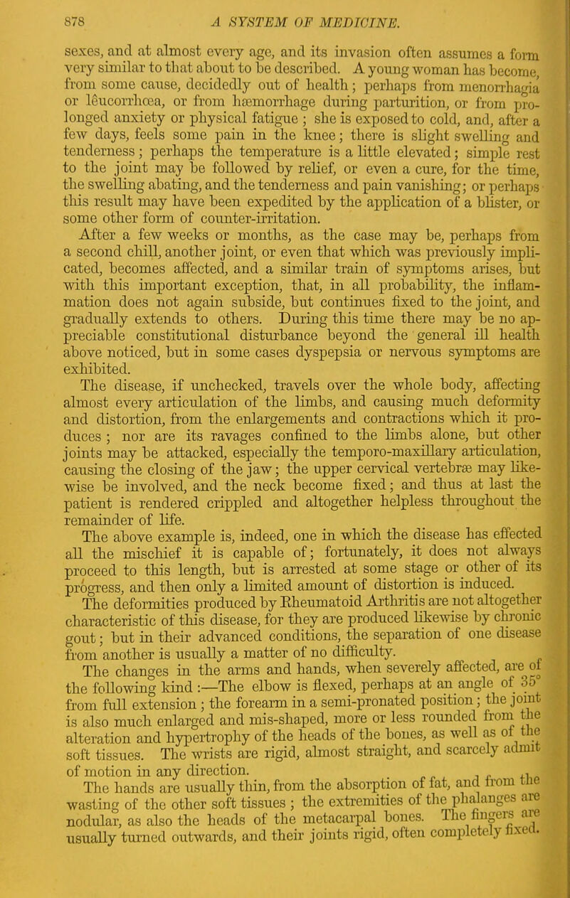 sexes, and at almost every age, and its invasion often assumes a form very similar to that about to be described. A young woman lias become from some cause, decidedly out of health; perhaps from menorrhagia or leucorrhoea, or from haemorrhage during parturition, or from pro- longed anxiety or physical fatigue ; she is exposed to cold, and, after a few days, feels some pain in the knee; there is slight swelling and tenderness ; perhaps the temperature is a little elevated; simple rest to the joint may be followed by relief, or even a cure, for the time, the swelling abating, and the tenderness and pain vanishing; or perhaps this result may have been expedited by the application of a blister, or some other form of counter-irritation. After a few weeks or months, as the case may be, perhaps from a second chill, another joint, or even that which was previously impli- cated, becomes affected, and a similar train of symptoms arises, but with this important exception, that, in all probability, the inflam- mation does not again subside, but continues fixed to the joint, and gradually extends to others. During this time there may be no ap- preciable constitutional disturbance beyond the general ill health above noticed, but in some cases dyspepsia or nervous symptoms are exhibited. The disease, if unchecked, travels over the whole body, affecting almost every articulation of the limbs, and causing much deformity and distortion, from the enlargements and contractions which it pro- duces ; nor are its ravages confined to the limbs alone, but other joints may be attacked, especially the temporo-maxillary articulation, causing the closing of the jaw; the upper cervical vertebrae may like- wise be involved, and the neck become fixed; and thus at last the patient is rendered crippled and altogether helpless throughout the remainder of life. The above example is, indeed, one in which the disease has effected all the mischief it is capable of; fortunately, it does not always proceed to this length, but is arrested at some stage or other of its progress, and then only a limited amount of distortion is induced. The deformities produced by Eheumatoid Arthritis are not altogether characteristic of this disease, for they are produced likewise by chronic gout; but in their advanced conditions, the separation of one disease from another is usually a matter of no difficulty. The changes in the arms and hands, when severely affected, are ot the following kind :—The elbow is flexed, perhaps at an angle of 35 from full extension ; the forearm in a semi-pronated position; the joint is also much enlarged and mis-shaped, more or less rounded from the alteration and hypertrophy of the heads of the bones, as well as of the soft tissues. The wrists are rigid, almost straight, and scarcely admit of motion in any direction. , The hands are usually thin, from the absorption of fat, and from tne wasting of the other soft tissues ; the extremities of the phalanges aie nodular, as also the heads of the metacarpal bones. The fingeis a usually turned outwards, and their joints rigid, oiten complete1 y xe