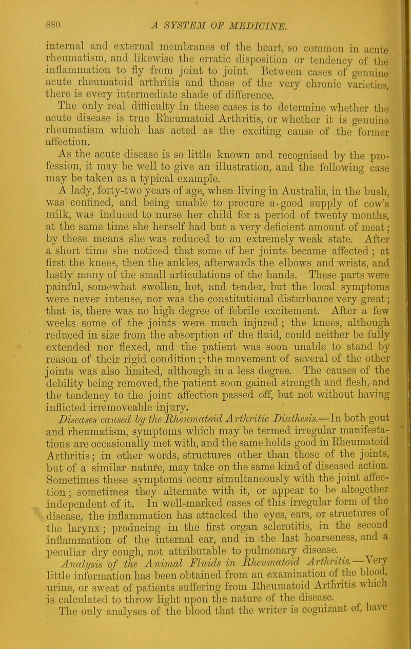 internal and external membranes of the heart, so common in acute rheumatism, and likewise the erratic disposition or tendency of the inflammation to fly from joint to joint. Between cases of genuine acute lheumatoid arthritis and those of the very chronic varieties there is every intermediate shade of difference. The only real difficulty in these cases is to determine whether the acute disease is true Rheumatoid Arthritis, or whether it is genuine rheumatism which has acted as the exciting cause of the former affection. As the acute disease is so little known and recognised by the pro- fession, it may be well to give an illustration, and the following case may be taken as a typical example. A lady, forty-two years of age, when living in Australia, in the bush, was confined, and being unable to procure a'good supply of cow’s milk, was induced to nurse her child for a period of twenty months, at the same time she herself had but a very deficient amount of meat; by these means she was reduced to an extremely weak state. After a short time she noticed that some of her joints became affected; at first the knees, then the ankles, afterwards the elbows and wrists, and lastly many of the small articulations of the hands. These parts were painful, somewhat swollen, hot, and tender, but the local symptoms were never intense, nor was the constitutional disturbance very great; that is, there was no high degree of febrile excitement. After a few weeks some of the joints were much injured; the knees, although reduced in size from the absorption of the fluid, could neither be fully extended nor flexed, and the patient was soon unable to stand by reason of their rigid condition ;* the movement of several of the other joints was also limited, although in a less degree. The causes of the debility being removed, the patient soon gained strength and flesh, and the tendency to the joint affection passed off, but not without having inflicted irremoveable injury. Diseases caused by the Rheumatoid Arthritic Diathesis.—In both gout and rheumatism, symptoms which may be termed irregular manifesta- tions are occasionally met with, and the same holds good in Rheumatoid Arthritis; in other words, structures other than those of the joints, but of a similar nature, may take on the same kind of diseased action. Sometimes these symptoms occur simultaneously with the joint affec- tion ; sometimes they alternate with it, or appear to be altogether independent of it. In well-marked cases of this irregular form of the disease, the inflammation has attacked the eyes, ears, or structures of the larynx; producing in the first organ sclerotitis, in the second inflammation of the internal ear, and in the last hoarseness, and a peculiar dry cough, not attributable to pulmonary disease. ^ Analysis of the Animal Fluids in Rheumatoid Arthritis. V eiy little information has been obtained from an examination of the blood, urine, or sweat of patients suffering from Rheumatoid Arthritis which is calculated to throw light upon the nature of the disease. The only analyses of the blood that the writer is cognizant of, ha\ t