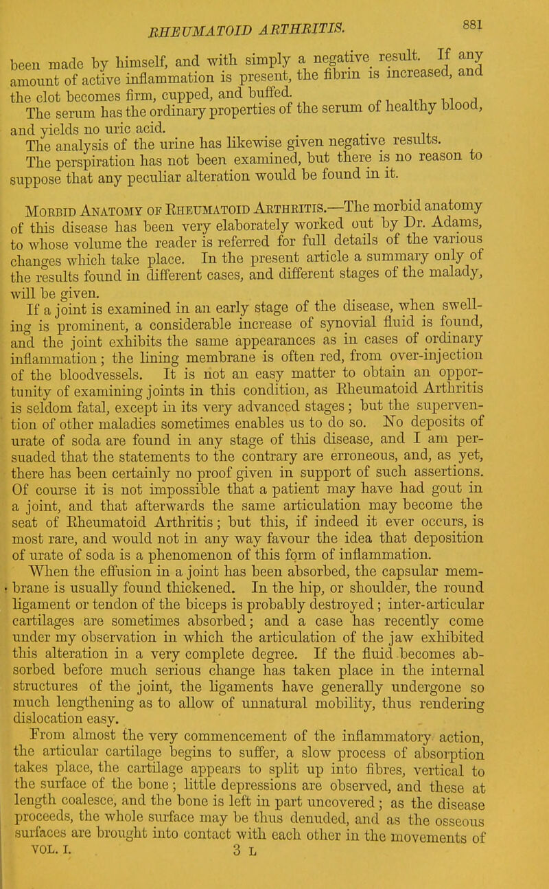 been made by himself, and with simply a negative result. If any amount of active inflammation is present, the fibrin is increased, and the clot becomes firm, cupped, and buffed The serum has the ordinary properties of the serum of healthy biooct, and yields no uric acid. The analysis of the urine has likewise given negative results. The perspiration has not been examined, but there is no reason to suppose that any peculiar alteration would be found in it. Morbid Anatomy of Rheumatoid Abtiiritis.—The morbid anatomy of this disease has been very elaborately worked out by Dr. Adams, to whose volume the reader is referred for full details of the various changes which take place. In the present article a summaiy only ot the results found in different cases, and different stages of the malady, will be given. If a joint is examined in an early stage of the disease, when swell- ing is prominent, a considerable increase of synovial fluid is found, and the joint exhibits the same appearances as in cases of ordinary inflammation; the lining membrane is often red, from over-injection of the bloodvessels. It is not an easy matter to obtain an oppor- tunity of examining joints in this condition, as Rheumatoid Arthritis is seldom fatal, except in its very advanced stages; but the superven- tion of other maladies sometimes enables us to do so. No deposits of urate of soda are found in any stage of this disease, and I am per- suaded that the statements to the contrary are erroneous, and, as yet, there has been certainly no proof given in support of such assertions. Of course it is not impossible that a patient may have had gout in a joint, and that afterwards the same articulation may become the seat of Rheumatoid Arthritis; but this, if indeed it ever occurs, is most rare, and would not in any way favour the idea that deposition of urate of soda is a phenomenon of this form of inflammation. When the effusion in a joint has been absorbed, the capsular mem- • brane is usually found thickened. In the hip, or shoulder, the round ligament or tendon of the biceps is probably destroyed; inter-articular cartilages are sometimes absorbed; and a case has recently come under my observation in which the articulation of the jaw exhibited this alteration in a very complete degree. If the fluid becomes ab- sorbed before much serious change has taken place in the internal structures of the joint, the ligaments have generally undergone so much lengthening as to allow of unnatural mobility, thus rendering dislocation easy. From almost the very commencement of the inflammatory action, the articular cartilage begins to suffer, a slow process of absorption takes place, the cartilage appears to split up into fibres, vertical to the surface of the bone; little depressions are observed, and these at length coalesce, and the bone is left in part uncovered ; as the disease proceeds, the whole surface may be thus denuded, and as the osseous surfaces are brought into contact with each other in the movements of VOL. i. 3 L