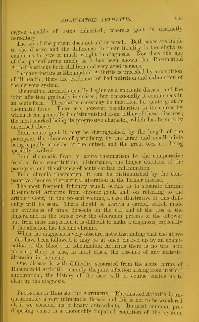 886 degree capable of being inherited; whereas gout is distinctly hereditary. , _ ,, • The sex of the patient does not aid us much. Both sexes are liable to the disease, and the difference in their liability is too slight to enable us to give it much weight in diagnosis. Nor does the age of the patient argue much, as it has been shown that Rheumatoid Arthritis attacks both children and very aged persons. In many instances Rheumatoid Arthritis is preceded by a condition of ill health; there are evidences of bad nutrition and exhaustion of the nervous system. Rheumatoid Arthritis usually begins as a subacute disease, and the joint affection gradually increases; but occasionally it commences in an acute form. These latter cases may be mistaken for acute gout or rheumatic fever. There are, however, peculiarities in its course by which it can generally be distinguished from either of these diseases ; the most marked being its progressive character, which has been fully described above. From acute gout it may be distinguished by the length of the paroxysm, the absence of periodicity, by the large and small joints being equally attacked at the outset, and the great toes not being specially involved. From rheumatic fever or acute rheumatism by the comparative freedom from constitutional disturbance, the longer duration of the paroxysm, and the absence of acute cardiac inflammation. From chronic rheumatism it can be distinguished by the com- parative absence of structural alteration in the former disease. The most frequent difficulty which occurs is to separate chronic Rheumatoid Arthritis from chronic gout, and, on referring to the article “ Gout,” in the present volume, a case illustrative of this diffi- culty wiR be seen. There should be always a careful search made for evidences of urate deposits on the ear and at the tips of the fingers, and in the bursae over the olecranon process of the elbows; but from mere inspection it is difficult to make a diagnosis, especially if the affection has become chronic. When the diagnosis is very obscure, notwithstanding that the above rules have been followed, it may be at once cleared up by an exami- nation of the blood : in Rheumatoid Arthritis there is no uric acid present; there is also, in most cases, the absence of any material alteration in the urine. One disease is with difficulty separated from the acute forms of Rheumatoid Arthritis—namely, the joint affection arising from urethral suppuration; the history of the case will of course enable us to clear up the diagnosis. Prognosis on Rheumatoid Arthritis.—Rheumatoid Arthritis is un- questionably a very intractable disease, and this is not to be wondered at, if we consider its ordinary antecedents. Its most common pre- disposing cause is a thoroughly impaired condition of the system,