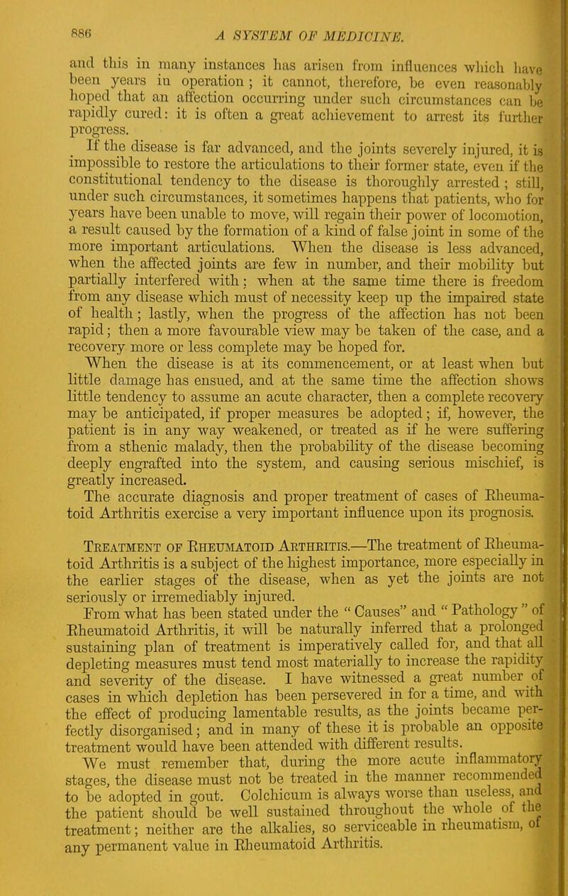 and this in many instances lias arisen from influences which have been years in operation ; it cannot, therefore, he even reasonably hoped that an affection occurring under such circumstances can he rapidly cured: it is often a great achievement to arrest its further progress. It the disease is far advanced, and the joints severely injured, it is impossible to restore the articulations to their former state, even if the constitutional tendency to the disease is thoroughly arrested ; still, under such circumstances, it sometimes happens that patients, who for years have been unable to move, will regain their power of locomotion, a result caused by the formation of a kind of false joint in some of the more important articulations. When the disease is less advanced, when the affected joints are few in number, and their mobility but partially interfered with: when at the same time there is freedom from any disease which must of necessity keep up the impaired state of health; lastly, when the progress of the affection has not been rapid; then a more favourable view may be taken of the case, and a recovery more or less complete may be hoped for. When the disease is at its commencement, or at least when but little damage has ensued, and at the same time the affection shows little tendency to assume an acute character, then a complete recovery may be anticipated, if proper measures be adopted; if, however, the patient is in any way weakened, or treated as if he were suffering from a sthenic malady, then the probability of the disease becoming deeply engrafted into the system, and causing serious mischief, is greatly increased. The accurate diagnosis and proper treatment of cases of Rlieuma- toid Arthritis exercise a very important influence upon its prognosis. ■ Treatment of Rheumatoid Arthritis.—The treatment of Rheuma- toid Arthritis is a subject of the highest importance, more especially in the earlier stages of the disease, when as yet the joints are not seriously or irremediably injured. From what has been stated under the “ Causes” and “ Pathology ’ of Rheumatoid Arthritis, it will be naturally inferred that a prolonged sustaining plan of treatment is imperatively called for, and that all depleting measures must tend most materially to increase the rapidity and severity of the disease. I have witnessed a great number of cases in which depletion has been persevered in for a time, and with the effect of producing lamentable results, as the joints became per- fectly disorganised; and in many of these it is probable an opposite treatment would have been attended with different results. We must remember that, during the more acute inflammatory ,^ stages, the disease must not be treated in the manner recommended to be adopted in gout. Colchicum is always worse than useless, an I the patient should be well sustained throiighout the whole of the I treatment; neither are the alkalies, so serviceable in rheumatism, o any permanent value in Rheumatoid Arthritis.