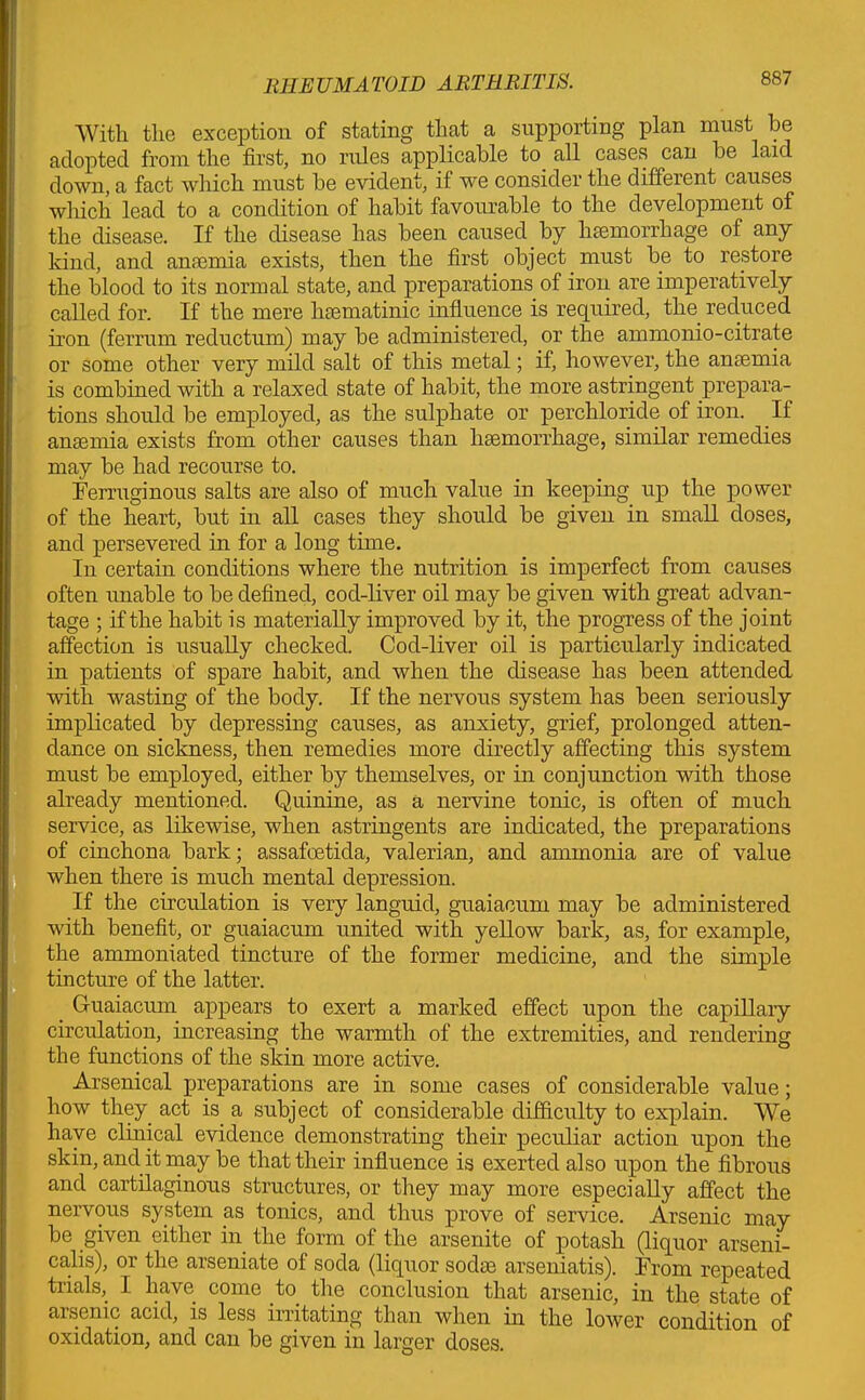 With the exception of stating that a supporting plan must be adopted from the first, no rules applicable to all cases can be laid down, a fact which must be evident, if we consider the different causes which lead to a condition of habit favourable to the development of the disease. If the disease has been caused by hemorrhage of any kind, and anemia exists, then the first object must be to restore the blood to its normal state, and preparations of iron are imperatively called for. If the mere hematinic influence is required, the reduced iron (ferrum reductum) may be administered, or the ammonio-citrate or some other very mild salt of this metal; if, however, the anaemia is combined with a relaxed state of habit, the more astringent prepara- tions should be employed, as the sulphate or perchloride of iron. If anaemia exists from other causes than haemorrhage, similar remedies may be had recourse to. Ferruginous salts are also of much value in keeping up the power of the heart, but in all cases they should be given in small doses, and persevered in for a long time. In certain conditions where the nutrition is imperfect from causes often unable to be defined, cod-liver oil may be given with great advan- tage ; if the habit is materially improved by it, the progress of the joint affection is usually checked. Cod-liver oil is particularly indicated in patients of spare habit, and when the disease has been attended with wasting of the body. If the nervous system has been seriously implicated by depressing causes, as anxiety, grief, prolonged atten- dance on sickness, then remedies more directly affecting this system must be employed, either by themselves, or in conjunction with those already mentioned. Quinine, as a nervine tonic, is often of much service, as likewise, when astringents are indicated, the preparations of cinchona bark; assafoetida, valerian, and ammonia are of value when there is much mental depression. If the circulation is very languid, guaiacum may be administered with benefit, or guaiacum united with yellow bark, as, for example, the ammoniated tincture of the former medicine, and the simple tincture of the latter. Guaiacum appears to exert a marked effect upon the capillary circulation, increasing the warmth of the extremities, and rendering the functions of the skin more active. Arsenical preparations are in some cases of considerable value; how they act is a subject of considerable difficulty to explain. We have clinical evidence demonstrating their peculiar action upon the skin, and it may be that their influence is exerted also upon the fibrous and cartilaginous structures, or they may more especially affect the nervous system as tonics, and thus prove of service. Arsenic may be given either in the form of the arsenite of potash (liquor arseni- calis), or the arseniate of soda (liquor sodas arseniatis). From repeated trials, I have come to the conclusion that arsenic, in the state of arsenic acid, is less irritating than when in the lower condition of oxidation, and can be given in larger doses.