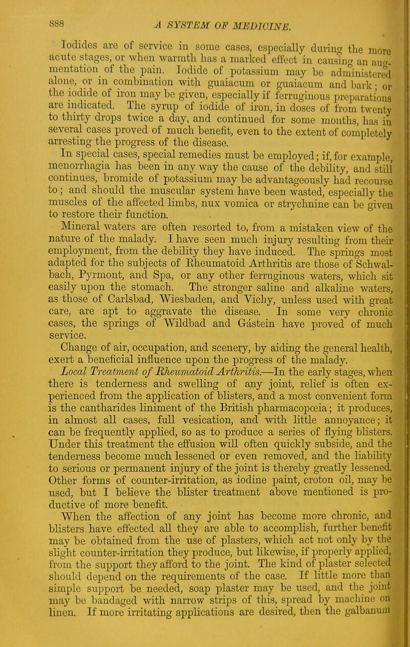 Iodides are of service in some cases, especially during the more acute stages, or when warmth has a marked effect in causnm an aug- mentation of the pain. Iodide of potassium may be administered alone, or in combination with guaiacum or guaiacum and bark • or the iodide of iron may be given, especially if ferruginous preparations are indicated. The syrup of iodide of iron, in doses of from twenty to thirty drops twice a day, and continued for some months, has in several cases proved of much benefit, even to the extent of completely arresting the progress of the disease. In special cases, special remedies must be employed; if, for example, menorrhagia has been in any way the cause of the debility, and still continues, bromide of potassium may be advantageously had recourse to; and should the muscular system have been wasted, especially the muscles of the affected limbs, nux vomica or strychnine can be given to restore their function. Mineral waters are often resorted to, from a mistaken view of the nature of the malady. I have seen much injury resulting from their employment, from the debility they have induced. The springs most adapted for the subjects of Bkeumatoid Arthritis are those of Schwal- bach, Pyrmont, and Spa, or any other ferruginous waters, which sit easily upon the stomach. The stronger saline and alkaline waters, as those of Carlsbad, Wiesbaden, and Vichy, unless used with great care, are apt to aggravate the disease. In some very chronic cases, the springs of Wildbad and Gastein have proved of much service. Change of air, occupation, and scenery, by aiding the general health, exert a beneficial influence upon the progress of the malady. Local Treatment of Rheumatoid Arthritis.—In the early stages, when there is tenderness and swelling of any joint, relief is often ex- perienced from the application of blisters, and a most convenient form is the cantharides liniment of the British pharmacopoeia; it produces, in almost all cases, full vesication, and with little annoyance; it can be frequently applied, so as to produce a series of flying blisters. Under this treatment the effusion will often quickly subside, and the tenderness become much lessened or even removed, and the liability to serious or permanent injury of the joint is thereby greatly lessened. Other forms of counter-irritation, as iodine paint, croton oil, may be used, but I believe the blister treatment above mentioned is pro- ductive of more benefit. When the affection of any joint has become more chronic, and blisters have effected all they are able to accomplish, further benefit may be obtained from the use of plasters, which act not only by the slight counter-irritation they produce, but likewise, if properly applied, from the support they afford to the joint. The land of plaster selected should depend on the requirements of the case. If little more than simple support be needed, soap plaster may be used, and the joint may be bandaged with narrow strips of this, spread by machine on linen. If more irritating applications are desired, then the galbaniun