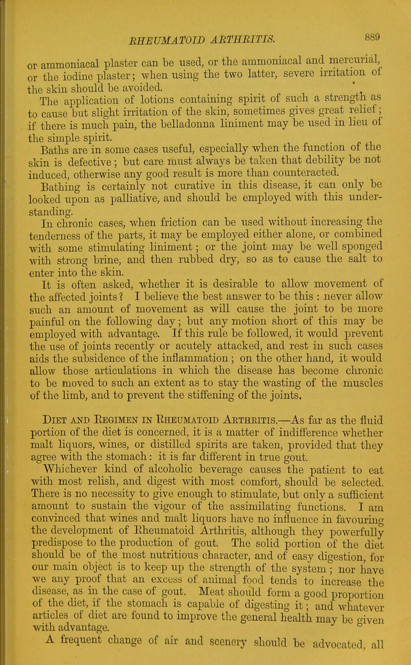 or ammoniacal plaster can be used, or the ammoniacal and mercurial, or the iodine plaster; when using the two latter, severe irritation ol the skin should be avoided. _ ' The application of lotions containing spirit of such a strength as to cause but slight irritation of the skin, sometimes gives great relief; if there is much pain, the belladonna liniment may be used in lieu ol the simple spirit. Baths are in some cases useful, especially when the function of the skin is defective ; but care must always be taken that debility be not induced, otherwise any good result is more than counteracted. Bathing is certainly not curative in this disease, it can only be looked upon as palliative, and should be employed with this under- standing. In chronic cases, when friction can be used without increasing the tenderness of the parts, it may be employed either alone, or combined with some stimulating liniment; or the joint may be well sponged with strong brine, and then rubbed dry, so as to cause the salt to enter into the skin. It is often asked, whether it is desirable to allow movement of the affected joints ? I believe the best answer to be this : never allow such an amount of movement as will cause the joint to be more painful on the following day; but any motion short of this may be employed with advantage. If this rule be followed, it would prevent the use of joints recently or acutely attacked, and rest in such cases aids the subsidence of the inflammation ; on the other hand, it would allow those articulations in which the disease has become chronic to be moved to such an extent as to stay the wasting of the muscles of the limb, and to prevent the stiffening of the joints. Diet and Regimen in Rheumatoid Arthkitis.—As far as the fluid portion of the diet is concerned, it is a matter of indifference whether malt liquors, wines, or distilled spirits are taken, provided that they agree with the stomach: it is far different in true gout. Whichever kind of alcoholic beverage causes the patient to eat with most relish, and digest with most comfort, should be selected. There is no necessity to give enough to stimulate, but only a sufficient amount to sustain the vigour of the assimilating functions. I am convinced that wines and malt liquors have no influence in favouring the development of Rheumatoid Arthritis, although they powerfully predispose to the production of gout. The solid portion of the diet should be of the most nutritious character, and of easy digestion, for our main object is to keep up the strength of the system; nor have we any proof that an excess of animal food tends to increase the disease, as in the case of gout. Meat should form a good proportion of the diet, if the stomach is capable of digesting it; and whatever articles of diet are found to improve the general health may be o-iven with advantage. J A frequent change of air and scenery should be advocated, all