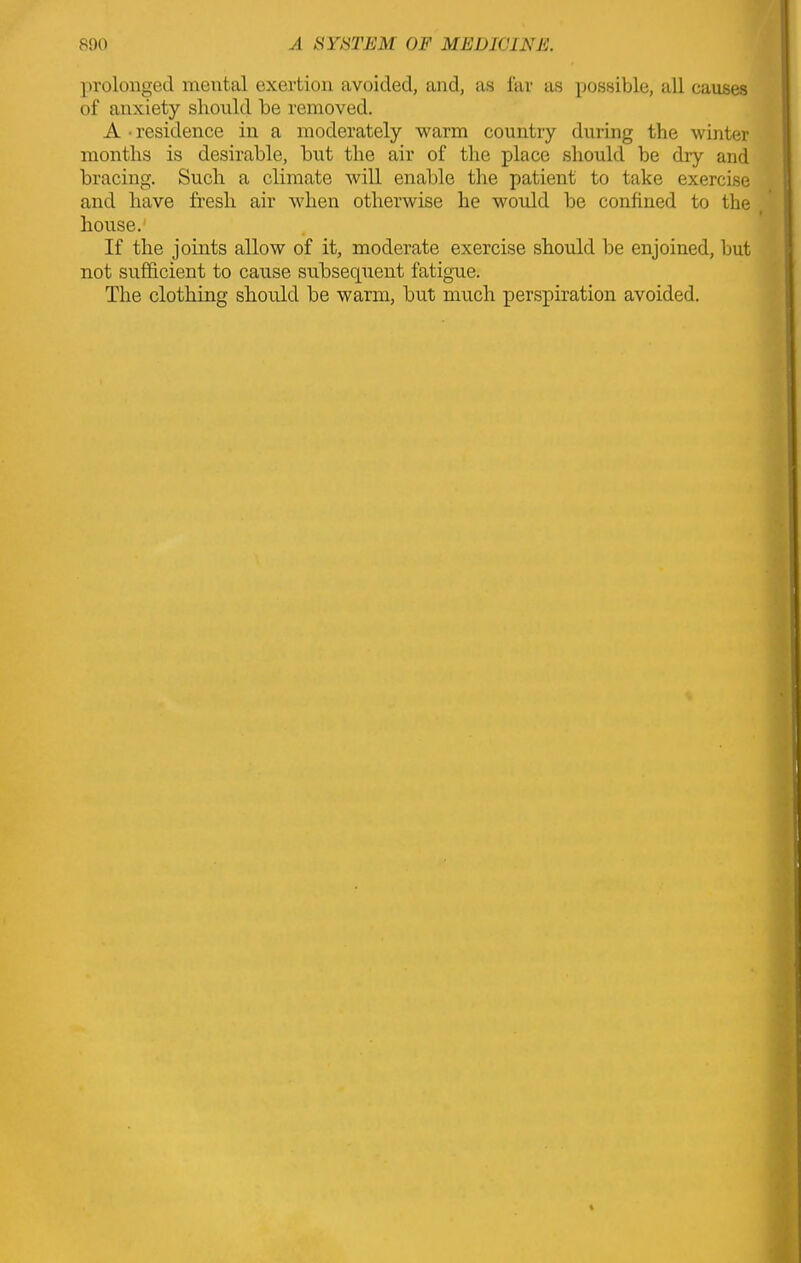 prolonged mental exertion avoided, and, as far as possible, all causes of anxiety should be removed. A • residence in a moderately warm country during the winter months is desirable, but the air of the place should be dry and bracing. Such a climate will enable the patient to take exercise and have fresh air when otherwise he would be confined to the house. If the joints allow of it, moderate exercise should be enjoined, but not sufficient to cause subsecpient fatigue. The clothing should be warm, but much perspiration avoided.