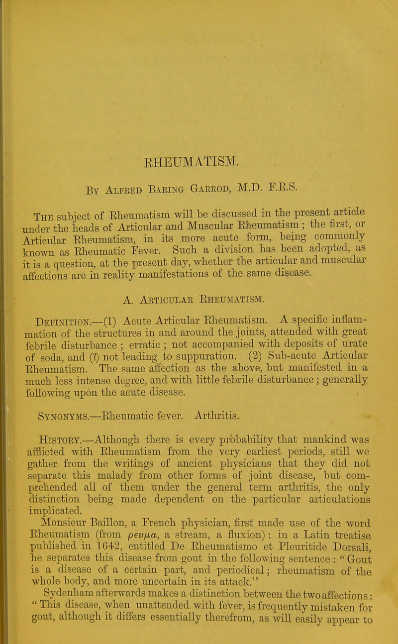 RHEUMATISM. By Alfred Baring Garrod, M.D. F.R.S. The subject of Rheumatism will be discussed in the present article under the heads of Articular and Muscular Rheumatism; the first, or Articular Rheumatism, in its more acute form, being commonly known as Rheumatic Fever. Such a division has been adopted, as it is a question, at the present day, whether the articular and muscular affections are in reality manifestations of the same disease. A. Articular Rheumatism. Definition.—(1) Acute Articular Rheumatism. A specific inflam- mation of the structures in and around the joints, attended with great febrile disturbance ; erratic ; not accompanied with deposits of urate of soda, and (?) not leading to suppuration. (2) Sub-acute Articular Rheumatism. The same affection as the above, but manifested in a much less intense degree, and with little febrile disturbance ; generally following upon the acute disease. , Synonyms.—Rheumatic fever. Arthritis. History.—Although there is every probability that mankind was afflicted with Rheumatism from the very earliest periods, still we gather from the writings of ancient physicians that they did not separate this malady from other forms of joint disease, but com- prehended all of them under the general term arthritis, the only distinction being made dependent on the particular articulations implicated. Monsieur Baillon, a French physician, first made use of the word Rheumatism (from pev/ia, a stream, a fluxion): in a Latin treatise published in 1642, entitled De Rheumatismo et Pleuritide Dorsali, he separates this disease from gout in the following sentence : “ Gout is a disease of a certain part, and periodical; rheumatism of the whole body, and more uncertain in its attack.” Sydenham afterwards makes a distinction between the two affections: “ This disease, when unattended with fever, is frequently mistaken for gout, although it differs essentially therefrom, as will easily appear to