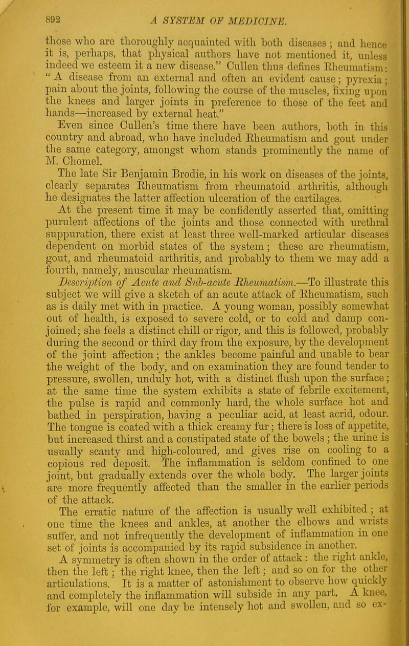 those who are thoroughly acquainted with both diseases ; and hence it is, perhaps, that physical authors have not mentioned it, unless indeed we esteem it a new disease.” Cullen thus defines Rheumatism: “ A disease from an external and often an evident cause; pyrexia; pain about the joints, following the course of the muscles, fixing upon the knees and larger joints in preference to those of the feet and hands—increased by external heat.” Even since Cullen’s time there have been authors, both in this country and abroad, who have included Rheumatism and gout under the same category, amongst whom stands prominently the name of M. Chomel. The late Sir Benjamin Brodie, in his work on diseases of the joints, clearly separates Rheumatism from rheumatoid arthritis, although he designates the latter affection ulceration of the cartilages. At the present time it may be confidently asserted that, omitting purulent affections of the joints and those connected with urethral suppuration, there exist at least three well-marked articular diseases dependent on morbid states of the system; these are rheumatism, gout, and rheumatoid arthritis, and probably to them we may add a fourth, namely, muscular rheumatism. Description of Acute ancl Sub-acute Rheumatism.—To illustrate this subject we will give a sketch of an acute attack of Rheumatism, such as is daily met with in practice. A young woman, possibly somewhat out of health, is exposed to severe cold, or to cold and damp con- joined; she feels a distinct chill or rigor, and this is followed, probably during the second or third day from the exposure, by the development of the joint affection; the ankles become painful and unable to bear the weight of the body, and on examination they are found tender to pressure, swollen, unduly hot, with a distinct flush upon the surface; at the same time the system exhibits a state of febrile excitement, the pulse is rapid and commonly hard, the whole surface hot and bathed in perspiration, having a peculiar acid, at least acrid, odour. The tongue is coated with a thick creamy fur; there is loss of appetite, but increased thirst and a constipated state of the bowels ; the urine is usually scanty and high-coloured, and gives rise on cooling to a copious red deposit. The inflammation is seldom confined to one . joint, but gradually extends over the whole body. The larger joints are more frequently affected than the smaller in the earlier periods of the attack. The erratic nature of the affection is usually well exhibited ; at one time the knees and ankles, at another the elbows and wrists suffer, and not infrequently the development of inflammation in one set of joints is accompanied by its rapid subsidence in another. A symmetry is often shown in the order ot attack: the right ankle, then the left; the right knee, then the left; and so on lor the other ; articulations. It is a matter of astonishment to observe how quickly and completely the inflammation will subside in any part. A knee, for example, will one day be intensely hot and swollen, and so ex-