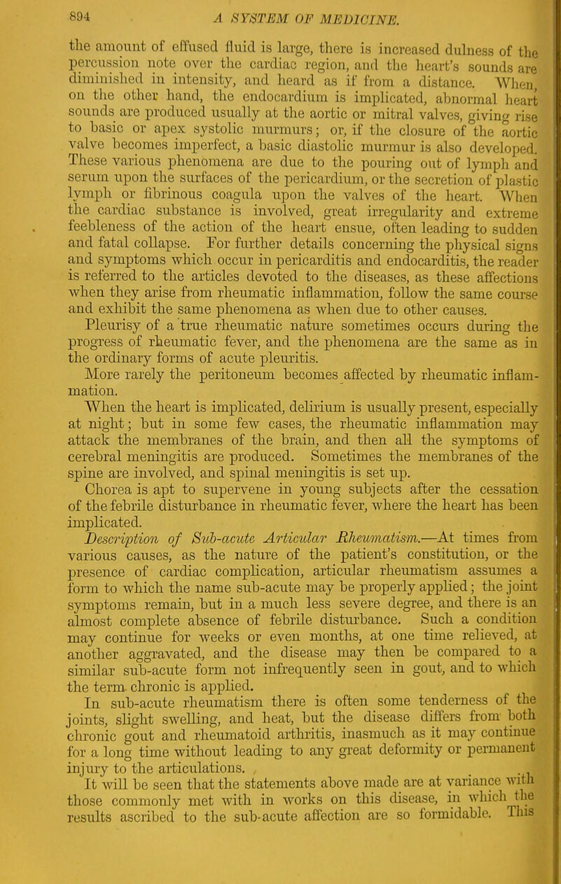 the amount of effused fluid is large, there is increased dulness of the percussion note over the cardiac region, and the heart’s sounds are diminished in intensity, and heard as if from a distance. When, on the other hand, the endocardium is implicated, abnormal heart sounds are produced usually at the aortic or mitral valves, giving rise to basic or apex systolic murmurs; or, if the closure of the aortic valve becomes imperfect, a basic diastolic murmur is also developed. These various phenomena are due to the pouring out of lymph and serum upon the surfaces of the pericardium, or the secretion of plastic lymph or fibrinous coagula upon the valves of the heart. When the cardiac substance is involved, great irregularity and extreme feebleness of the action of the heart ensue, often leading to sudden and fatal collapse. For further details concerning the physical signs and symptoms which occur in pericarditis and endocarditis, the reader is referred to the articles devoted to the diseases, as these affections when they arise from rheumatic inflammation, follow the same course and exhibit the same phenomena as when due to other causes. Pleurisy of a true rheumatic nature sometimes occurs during the progress of rheumatic fever, and the phenomena are the same as in the ordinary forms of acute pleuritis. More rarely the peritoneum becomes affected by rheumatic inflam- mation. When the heart is implicated, delirium is usually present, especially at night; but in some few cases, the rheumatic inflammation may attack the membranes of the brain, and then all the symptoms of cerebral meningitis are produced. Sometimes the membranes of the spine are involved, and spinal meningitis is set up. Chorea is apt to supervene in young subjects after the cessation of the febrile disturbance in rheumatic fever, where the heart has been implicated. Description of Sub-acute Articular Rheumatism.—At times from various causes, as the nature of the patient’s constitution, or the presence of cardiac complication, articular rheumatism assumes a form to which the name sub-acute may be properly applied; the joint symptoms remain, but in a much less severe degree, and there is an almost, complete absence of febrile disturbance. Such a condition may continue for weeks or even months, at one time relieved, at another aggravated, and the disease may then be compared to a similar sub-acute form not infrequently seen in gout, and to which the term chronic is applied. In sub-acute rheumatism there is often some tenderness of the joints, slight swelling, and heat, but the disease differs from both chronic gout and rheumatoid arthritis, inasmuch as it may continue for a long time without leading to any great deformity or permanent injury to the articulations. , . It will be seen that the statements above made are at variance with those commonly met with in works on this disease, in which the results ascribed to the sub-acute affection are so formidable. This