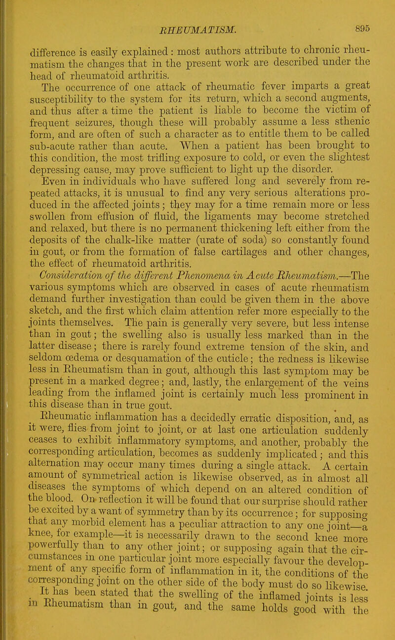 difference is easily explained: most authors attribute to chronic rheu- matism the changes that in the present work are described under the head of rheumatoid arthritis. The occurrence of one attack of rheumatic fever imparts a great susceptibility to the system for its return, which a second augments, and thus after a time the patient is liable to become the victim of frequent seizures, though these will probably assume a less sthenic form, and are often of such a character as to entitle them to be called sub-acute rather than acute. When a patient has been brought to this condition, the most trifling exposure to cold, or even the slightest depressing cause, may prove sufficient to light up the disorder. Even in individuals who have suffered long and severely from re- peated attacks, it is unusual to find any very serious alterations pro- duced in the affected joints; they may for a time remain more or less swollen from effusion of fluid, the ligaments may become stretched and relaxed, but there is no permanent thickening left either from the deposits of the chalk-like matter (urate of soda) so constantly found in gout, or from the formation of false cartilages and other changes, the effect of rheumatoid arthritis. Consideration of the different Phenomena in Acute Rheumatism.—The various symptoms which are observed in cases of acute rheumatism demand further investigation than could be given them in the above sketch, and the first which claim attention refer more especially to the joints themselves. The pain is generally very severe, but less intense than in gout; the swelling also is usually less marked than in the latter disease; there is rarely found extreme tension qf the skin, and seldom oedema or desquamation of the cuticle; the redness is likewise less in Bheumatism than in gout, although this last symptom may be present in a marked degree; and, lastly, the enlargement of the veins leading from the inflamed joint is certainly much less prominent in this disease than in true gout. Bheumatic inflammation has a decidedly erratic disposition, and, as it were, flies from joint to joint, or at last one articulation suddenly ceases to exhibit inflammatory symptoms, and another, probably the corresponding articulation, becomes as suddenly implicated; and this alternation may occur many times during a single attack. A certain amount of symmetrical action is likewise observed, as in almost all diseases the symptoms of which depend on an altered condition of the blood. On reflection it will be found that our surprise should rather be excited by a want of symmetry than by its occurrence; for supposing that any morbid element has a peculiar attraction to any one joint a knee, for example—it is necessarily drawn to the second knee more powerfully than to any other joint; or supposing again that the cir- cumstances in one particular joint more especially favour the develop- ment of any specific form of inflammation in it, the conditions of the corresponding joint on the other side of the body must do so likewise . ~Lms Jejen statecl that the swelling of the inflamed joints is less m Pdieumatism than in gout, and the same holds good with the
