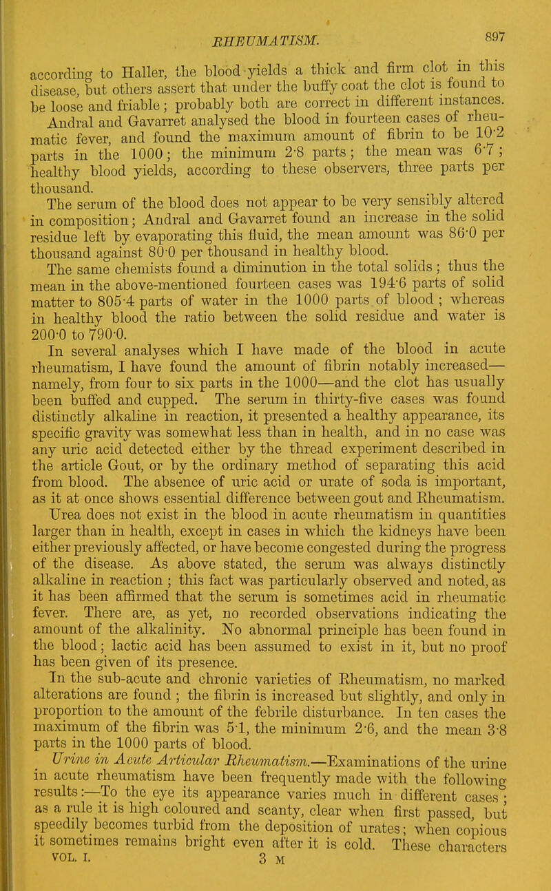 I RHEUMATISM. 8J/ according to Haller, the blood yields a thick and firm clot in this disease, but others assert that under the huffy coat the clot is found to be loose and friable; probably both are correct in different instances. Andral and Gavarret analysed the blood in fourteen cases of rheu- matic fever, and found the maximum amount of fibrin to be 10 2 parts in the 1000; the minimum 2-8 parts; the mean was 67; healthy blood yields, according to these observers, three parts per thousand. The serum of the blood does not appear to be very sensibly altered in composition; Andral and Gavarret found an increase in the solid residue left by evaporating this fluid, the mean amount was 8G'0 per thousand against 80'0 per thousand in healthy blood. The same chemists found a diminution in the total solids; thus the mean in the above-mentioned fourteen cases was 194-6 parts of solid matter to 805-4 parts of water in the 1000 parts of blood ; whereas in healthy blood the ratio between the solid residue and water is 200-0 to 790-0. In several analyses which I have made of the blood in acute rheumatism, I have found the amount of fibrin notably increased— namely, from four to six parts in the 1000—and the clot has usually been buffed and cupped. The serum in thirty-five cases was found distinctly alkaline in reaction, it presented a healthy appearance, its specific gravity was somewhat less than in health, and in no case was any uric acid detected either by the thread experiment described in the article Gout, or by the ordinary method of separating this acid from blood. The absence of uric acid or urate of soda is important, as it at once shows essential difference between gout and Rheumatism. Urea does not exist in the blood in acute rheumatism in quantities larger than in health, except in cases in which the kidneys have been either previously affected, or have become congested during the progress of the disease. As above stated, the serum was always distinctly alkaline in reaction ; this fact was particularly observed and noted, as it has been affirmed that the serum is sometimes acid in rheumatic fever. There are, as yet, no recorded observations indicating the amount of the alkalinity. Ho abnormal principle has been found in the blood; lactic acid has been assumed to exist in it, but no proof has been given of its presence. In the sub-acute and chronic varieties of Rheumatism, no marked alterations are found ; the fibrin is increased but slightly, and only in proportion to the amount of the febrile disturbance. In ten cases the maximum of the fibrin was 54, the minimum 2-6, and the mean 38 parts in the 1000 parts of blood. Urine in Acute Articular Rheumatism.—Examinations of the urine in acute rheumatism have been frequently made with the following- results :—To the eye its appearance varies much in different cases ; as a rule it is high coloured and scanty, clear when first passed, but speedily becomes turbid from the deposition of urates; when copious it sometimes remains bright even after it is cold. These characters vol. r. 3 m