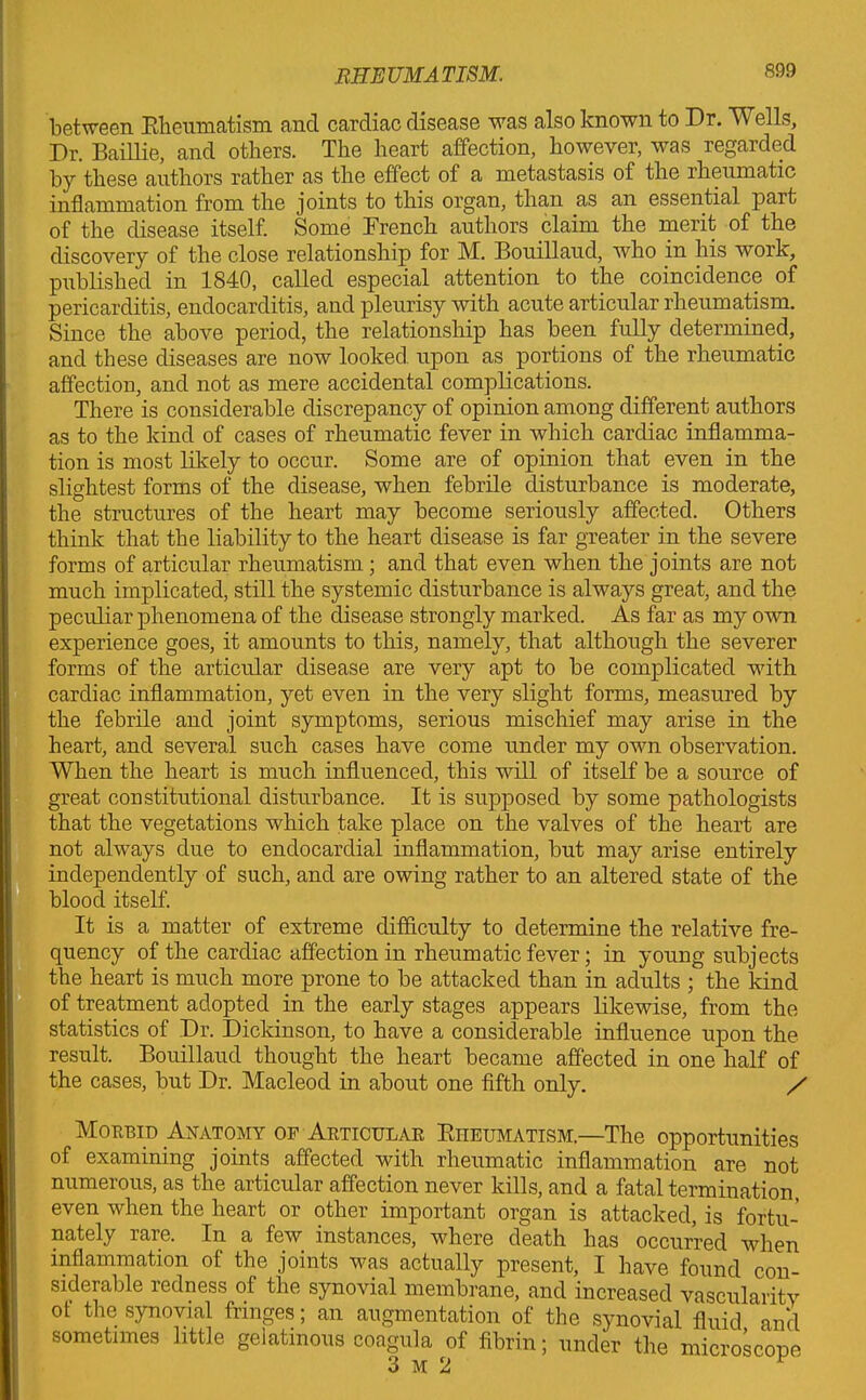 between Rheumatism, and cardiac disease was also known to Dr. Wells, Dr. Baillie, and others. The heart affection, however, was regarded by these authors rather as the effect of a metastasis of the rheumatic inflammation from the joints to this organ, than as an essential part of the disease itself. Some Drench authors claim the merit of the discovery of the close relationship for M. Bouillaud, who in his work, published in 1840, called especial attention to the coincidence of pericarditis, endocarditis, and pleurisy with acute articular rheumatism. Since the above period, the relationship has been fully determined, and these diseases are now looked, upon as portions of the rheumatic affection, and not as mere accidental complications. There is considerable discrepancy of opinion among different authors as to the kind of cases of rheumatic fever in which cardiac inflamma- tion is most likely to occur. Some are of opinion that even in the slightest forms of the disease, when febrile disturbance is moderate, the structures of the heart may become seriously affected. Others think that the liability to the heart disease is far greater in the severe forms of articular rheumatism; and that even when the joints are not much implicated, still the systemic disturbance is always great, and the peculiar phenomena of the disease strongly marked. As far as my own. experience goes, it amounts to this, namely, that although the severer forms of the articular disease are very apt to be complicated with cardiac inflammation, yet even in the very slight forms, measured by the febrile and joint symptoms, serious mischief may arise in the heart, and several such cases have come under my own observation. When the heart is much influenced, this will of itself be a source of great constitutional disturbance. It is supposed by some pathologists that the vegetations which take place on the valves of the heart are not always due to endocardial inflammation, but may arise entirely independently of such, and are owing rather to an altered state of the blood itself. It is a matter of extreme difficulty to determine the relative fre- quency of the cardiac affection in rheumatic fever; in young subjects the heart is much more prone to be attacked than in adults ; the kind of treatment adopted in the early stages appears likewise, from the statistics of Dr. Dickinson, to have a considerable influence upon the result. Bouillaud thought the heart became affected in one half of the cases, but Dr. Macleod in about one fifth only. / Morbid Anatomy of Articular Rheumatism.—The opportunities of examining joints affected with rheumatic inflammation are not numerous, as the articular affection never kills, and a fatal termination, even when the heart or other important organ is attacked, is fortu- nately rare. In a few instances, where death has occurred when inflammation of the joints was actually present, I have found con- siderable redness of the synovial membrane, and increased vascularity of the synovial fringes; an augmentation of the synovial fluid and sometimes little gelatinous coagula of fibrin; under the microscope