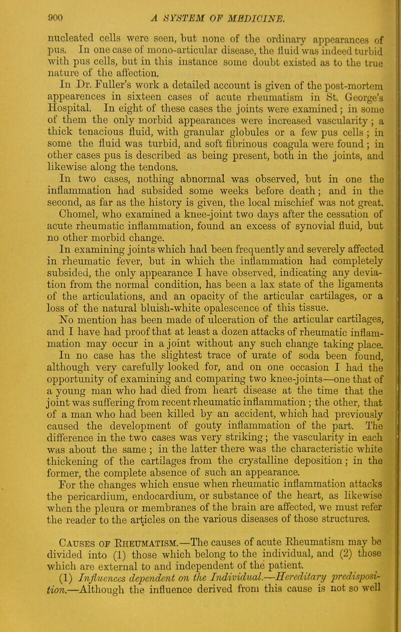 nucleated cells were seen, but none of the ordinary appearances of pus. In one case of mono-articular disease, the fluid was indeed turbid with pus cells, but in this instance some doubt existed as to the true nature of the affection. In Dr. Fuller’s work a detailed account is given of the post-mortem appearences in sixteen cases of acute rheumatism iu St. George’s Hospital. In eight of these cases the joints were examined; in some of them the only morbid appearances were increased vascularity; a thick tenacious fluid, with granular globules or a few pus cells ; in some the fluid was turbid, and soft fibrinous coagula were found ; in other cases pus is described as being present, both in the joints, and likewise along the tendons. In two cases, nothing abnormal was observed, but in one the inflammation had subsided some weeks before death; and in the second, as far as the history is given, the local mischief was not great. Chomel, who examined a knee-joint two days after the cessation of acute rheumatic inflammation, found an excess of synovial fluid, but no other morbid change. In examining joints which had been frequently and severely affected in rheumatic fever, but in which the inflammation had completely subsided, the only appearance I have observed, indicating any devia- tion from the normal condition, has been a lax state of the ligaments of the articulations, and an opacity of the articular cartilages, or a loss of the natural bluish-white opalescence of this tissue. Ho mention has been made of ulceration of the articular cartilages, and I have had proof that at least a dozen attacks of rheumatic inflam- mation may occur in a j oint without any such change taking place. In no case has the slightest trace of urate of soda been found, although very carefully looked for, and on one occasion I had the opportunity of examining and comparing two knee-joints—one that of a young man who had died from heart disease at the time that the joint was suffering from recent rheumatic inflammation; the other, that of a man who had been killed by an accident, which had previously caused the development of gouty inflammation of the part. The difference in the two cases was very striking; the vascularity in each was about the same ; in the latter there was the characteristic white thickening of the cartilages from the crystalline deposition; in the former, the complete absence of such an appearance. For the changes which ensue when rheumatic inflammation attacks the pericardium, endocardium, or substance of the heart, as likewise when the pleura or membranes of the brain are affected, we must refer the reader to the articles on the various diseases of those structures. Causes of Rheumatism.— The causes of acute Rheumatism may be divided into (1) those which belong to the individual, and (2) those which are external to and independent of the patient. (1) Influences dependent on the Individual.—Hereditary predisposi- tion.—Although the influence derived from this cause is not so well