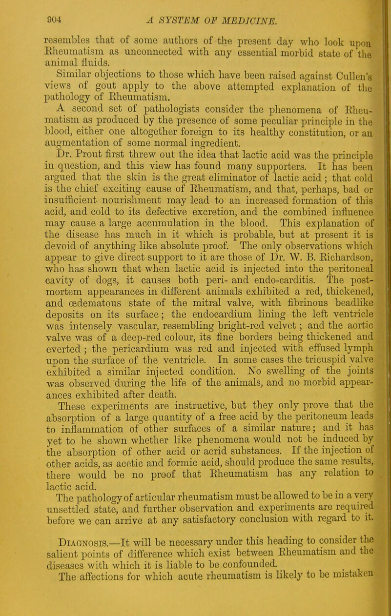 resembles that of some authors of the present day who look upon Rheumatism as unconnected with any essential morbid state of the animal fluids. Similar objections to those which have been raised against Cullen’s views of gout apply to the above attempted explanation of the pathology of Rheumatism. A second set of pathologists consider the phenomena of Rheu- matism as produced by the presence of some peculiar principle in the blood, either one altogether foreign to its healthy constitution, or an augmentation of some normal ingredient. Dr. Prout first threw out the idea that lactic acid was the principle in question, and this view has found many supporters. It has been argued that the skin is the great eliminator of lactic acid ; that cold is the chief exciting cause of Rheumatism, and that, perhaps, bad or insufficient nourishment may lead to an increased formation of this acid, and cold to its defective excretion, and the combined influence may cause a large accumulation in the blood. This explanation of the disease has much in it which is probable, but at present it is devoid of anything like absolute proof. The only observations which appear to give direct support to it are those of Dr. W. B. Richardson, who has shown that when lactic acid is injected into the peritoneal cavity of dogs, it causes both peri- and endo-carditis. The post- mortem appearances in different animals exhibited a red, thickened, and cedematous state of the mitral valve, with fibrinous beadlike deposits on its surface; the endocardium lining the left ventricle was intensely vascular, resembling bright-red velvet; and the aortic valve was of a deep-red colour, its fine borders being thickened and everted ; the pericardium was red and injected with effused lymph upon the surface of the ventricle. In some cases the tricuspid valve exhibited a similar injected condition. No swelling of the joints was observed during the life of the animals, and no morbid appear- ances exhibited after death. These experiments are instructive, but they only prove that the absorption of a large quantity of a free acid by the peritoneum leads to inflammation of other surfaces of a similar nature; and it has yet to be shown whether like phenomena would not be induced by the absorption of other acid or acrid substances. If the injection of other acids, as acetic and formic acid, should produce the same results, there would be no proof that Rheumatism has any relation to lactic acid. The pathology of articular rheumatism must be allowed to be in a very unsettled state, and further observation and experiments are required before we can arrive at any satisfactory conclusion with regard to it. Diagnosis.—It will be necessary under this heading to consider the salient points of difference which exist between Rheumatism and the diseases with which it is liable to be confounded. The affections for which acute rheumatism is likely to be mistaken