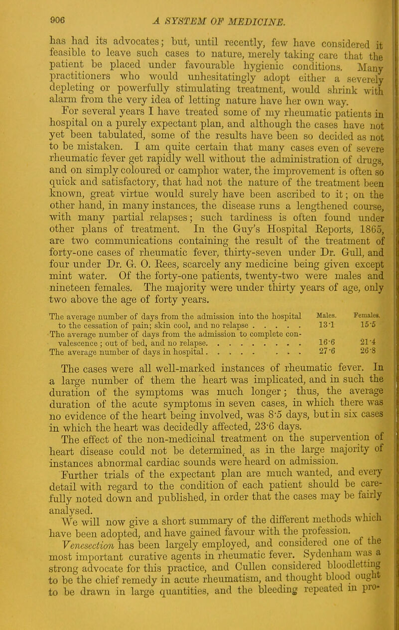 has had its advocates; hut, until recently, few have considered it feasible to leave such cases to nature, merely taking care that the patient be placed under favourable hygienic conditions. Many practitioners who would unhesitatingly adopt either a severely depleting or powerfully stimulating treatment, would shrink with alarm from the very idea of letting nature have her own way. For several years I have treated some of my rheumatic patients in hospital on a purely expectant plan, and although the cases have not yet been tabulated, some of the results have been so decided as not to be mistaken. I am quite certain that many cases even of severe rheumatic fever get rapidly well without the administration of drugs, and on simply coloured or camphor water, the improvement is often so quick and satisfactory, that had not the nature of the treatment been known, great virtue would surely have been ascribed to it; on the other hand, in many instances, the disease runs a lengthened course, with many partial relapses; such tardiness is often found under other plans of treatment. In the Guy’s Hospital Reports, I860, are two communications containing the result of the treatment of forty-one cases of rheumatic fever, thirty-seven under Dr. Gull, and four under Dr. G. 0. Rees, scarcely any medicine being given except mint water. Of the forty-one patients, twenty-two were males and nineteen females. The majority were under thirty years of age, only two above the age of forty years. Tlie average number of days from the admission into the hospital Males. to the cessation of pain; skin cool, and no relapse 13 T The average number of days from the admission to complete con- valescence ; out of bed, and no relapse 16‘6 The average number of days in hospital ... 27 '6 Females. 15-5 21-4 26-8 The cases were all well-marked instances of rheumatic fever. In a large number of them the heart was implicated, and in such the duration of the symptoms was much longer; thus, the average duration of the acute symptoms in seven cases, in which there was no evidence of the heart being involved, was 8-5 days, but in six cases in which the heart was decidedly affected, 23'6 days. The effect of the non-medicinal treatment on the supervention of heart disease could not be determined( as in the large majority of instances abnormal cardiac sounds were heard on admission. Further trials of the expectant plan are much wanted, and every detail with regard to the condition of each patient should be care- fully noted down and published, in order that the cases may be fairly analysed. . . We will now give a short summary of the different methods which have been adopted, and have gained favour with the profession. Venesection has been largely employed, and considered one of t e most important curative agents in rheumatic fever. Sydenham u as a strong advocate for this practice, and Cullen considered bloodletting to be the chief remedy in acute rheumatism, and thought blood oug to be drawn in large quantities, and the bleeding repeated in pro*