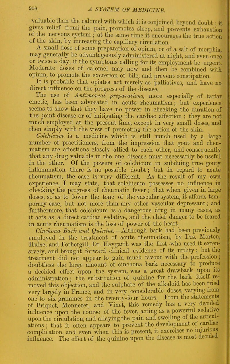 90S valuable than the calomel with which it is conjoined, beyond doubt ; it gives reliei from* the pain, promotes sleep, and prevents exhaustion ot the nervous system ; at the same time it encourages the true action of the skin, by increasing the capillary circulation. A small dose ot some preparation ot opium, or of a salt of morphia, may generally be advantageously administered at night, and even once or twice a day, it the symptoms calling for its employment be urgent. Moderate doses of calomel may now and then be combined with opium, to promote the excretion of bile, and prevent constipation. _ It is probable that opiates act merely as palliatives, and have no direct influence on the progress of the disease. The use of Antimonial Reparations, more especially of tartar emetic, has been advocated in acute rheumatism; but experience seems to show that they have no power in checking the duration of the joint disease or of mitigating the cardiac affection ; they are not much employed at the present time, except in very small doses, and then simply with the view of promoting the action of the skin. Colcliicum is a medicine which is still much used by a large number of practitioners, from the impression that gout and rheu- matism are affections closely allied to each other, and consequently that any drug valuable in the one disease must necessarily be useful in the other. Of the powers of colcliicum in subduing true gouty inflammation there is no possible doubt; but in regard to acute rheumatism, the case is- very different. As the result of my own experience, I may state, that colchicum possesses no influence in checking the progress of rheumatic fever; that when given in large doses, so as to lower the tone of the vascular system, it affords tem- porary ease, but not more than any other vascular depressant; and furthermore, that colchicum is a dangerous drug in many cases, as it acts as a direct cardiac sedative, and the chief danger to be feared . in acute rheumatism is the loss of power of the heart. Cinchona Baric and Quinine.—Although bark had been previously employed in the treatment of acute rheumatism, by Drs. Morton, Hulse, and Fothergill, Dr. Haygarth was the first who used it exten- sively, and brought forward clinical evidence of its utility; but the treatment did not apipear to gain much favour with the profession; doubtless the large amount of cinchona bark necessaiy to produce a decided effect up)on the system, was a great drawback upon its administration; the substitution of quinine for the bark itself re- moved this objection, and the sulphate of the alkaloid has been tried very largely in France, and in very considerable doses, varying from one to six grammes in the twenty-four hours, From the statements of Briquet, Monneret, and Yinet, this remedy has a very decided influence upon the course of the fever, acting as a powerful sedative upon the circulation, and allaying the pain and swelling of the articul- ations ; that it often appears to prevent the development of cardiac complication, and even when this is present, it exercises no k^mi?1^ influence. The effect of the quinine upon the disease is most deci e