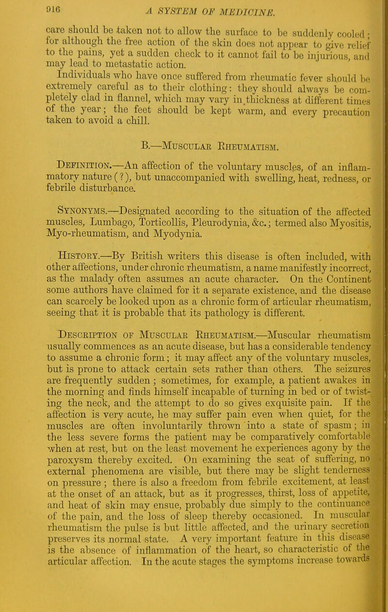 91G ctiic should bo taken not to allow the surface to be suddenly cooled ■ toi although the tree action of the skin does not appear to give relief to the pains, yet a sudden check to it cannot fail to be injurious and may lead to metastatic action. Individuals who have once suffered from rheumatic fever should be extremely caretul as to their clothing: they should always be com- pletely clad in flannel, which may vary in.thickness at different times of the year; the feet should be kept warm, and every precaution taken to avoid a chill. B.—Muscular Eheumatism. Definition.—An affection of the voluntary muscles, of an inflam- matory nature (?), but unaccompanied with swelling, heat, redness, or febrile disturbance. Synonyms.—Designated according to the situation of the affected muscles. Lumbago, Torticollis, Pleurodynia, &c.; termed also Myositis, Myo-rheumatism, and Myodynia. History.—By British writers this disease is often included, with other affections, under chronic rheumatism, a name manifestly incorrect, as the malady often assumes an acute character. On the Continent some authors have claimed for it a separate existence, and the disease can scarcely be looked upon as a chronic form of articular rheumatism, seeing that it is probable that its pathology is different. Description of Muscular Eheumatism.—Muscular rheumatism usually commences as an acute disease, but has a considerable tendency to assume a chronic form; it may affect any of the voluntary muscles, but is prone to attack certain sets rather than others. The seizures are frequently sudden ; sometimes, for example, a patient awakes in the morning and finds himself incapable of turning in bed or of twist- ing the neck, and the attempt to do so gives exquisite pain. If the affection is very acute, he may suffer pain even when quiet, for the muscles are often involuntarily thrown into a state of spasm; in the less severe forms the patient may be comparatively comfortable when at rest, but on the least movement he experiences agony by the paroxysm thereby excited. On examining the seat of suffering, no external phenomena are visible, but there may be slight tenderness on pressure ; there is also a freedom from febrile excitement, at least at the onset of an attack, but as it progresses, thirst, loss of appetite, and heat of skin may ensue, probably due simply to the continuance of the pain, and the loss of sleep thereby occasioned. In muscular rheumatism the pulse is but little affected, and the urinary secretion preserves its normal state. A very important feature in this disease is the absence of inflammation of the heart, so characteristic of the articular affection. In the acute stages the symptoms increase towards