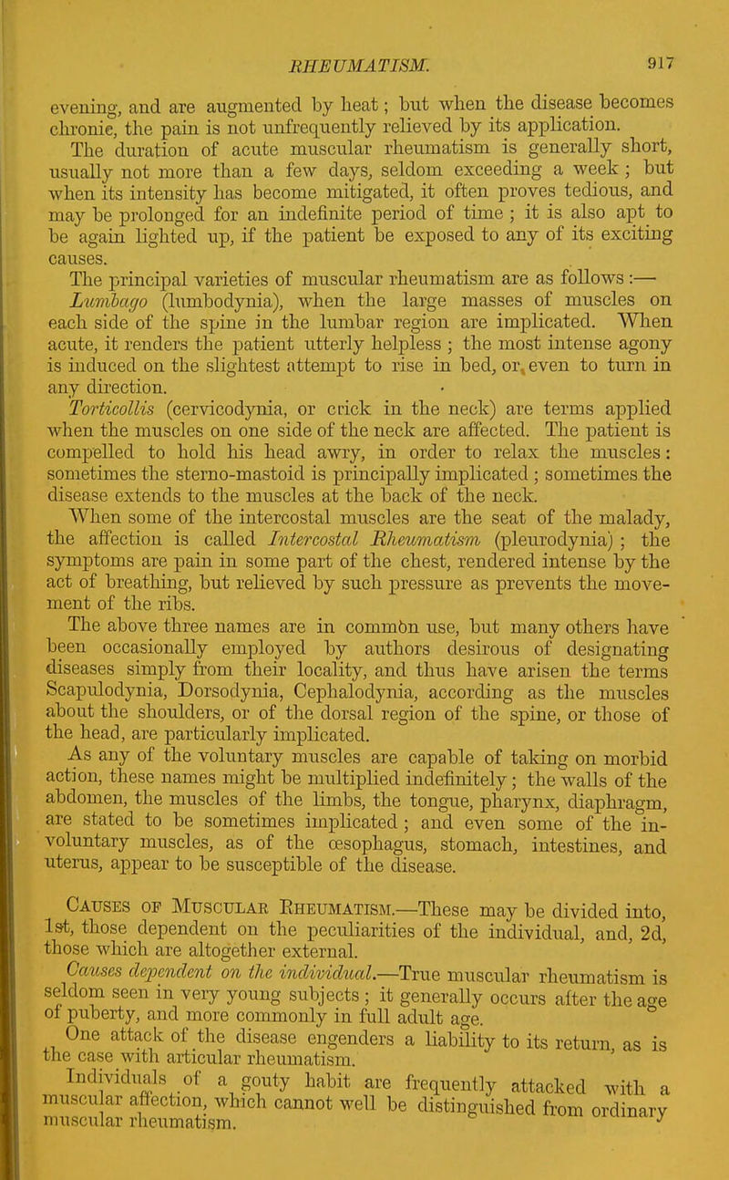 evening, and are augmented by heat; but when the disease becomes chronic, the pain is not unfrequently relieved by its application. The duration of acute muscular rheumatism is generally short, usually not more than a few days, seldom exceeding a week ; but when its intensity has become mitigated, it often proves tedious, and may be prolonged for an indefinite period of time ; it is also apt to be again lighted up, if the patient be exposed to any of its exciting causes. The principal varieties of muscular rheumatism are as follows :— Lumbago (lumbodynia), when the large masses of muscles on each side of the spine in the lumbar region are implicated. When acute, it renders the patient utterly helpless ; the most intense agony is induced on the slightest attempt to rise in bed, or, even to turn in any direction. Torticollis (cervicodynia, or crick in the neck) are terms applied when the muscles on one side of the neck are affected. The patient is compelled to hold his head awry, in order to relax the muscles: sometimes the sterno-mastoid is principally implicated; sometimes the disease extends to the muscles at the back of the neck. When some of the intercostal muscles are the seat of the malady, the affection is called Intercostal Rheumatism (pleurodynia) ; the symptoms are pain in some part of the chest, rendered intense by the act of breathing, but relieved by such pressure as prevents the move- ment of the ribs. The above three names are in commbn use, but many others have been occasionally employed by authors desirous of designating diseases simply from their locality, and thus have arisen the terms Scapulodynia, Dorsodynia, Cephalodynia, according as the muscles about the shoulders, or of the dorsal region of the spine, or those of the head, are particularly implicated. As any of the voluntary muscles are capable of taking on morbid action, these names might be multiplied indefinitely; the walls of the abdomen, the muscles of the limbs, the tongue, pharynx, diaphragm, are stated to be sometimes implicated ; and even some of the in- voluntary muscles, as of the oesophagus, stomach, intestines, and uterus, appear to be susceptible of the disease. Causes of Muscular Rheumatism.—These may be divided into, 1st, those dependent on the peculiarities of the individual, and, 2d', those which are altogether external. Causes dependent on the individual.—True muscular rheumatism is seldom seen in very young subjects ; it generally occurs after the age of puberty, and more commonly in full adult age. One attack of the disease engenders a liability to its return as is the case with articular rheumatism. Individuals of a gouty habit are frequently attacked with a “scute rwtism “T* Wel‘ be dMB«a“d from OTdin^