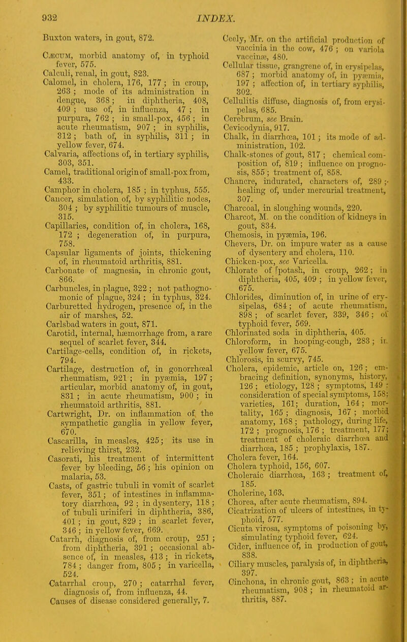 Buxton waters, in gout, 872. Caecum, morbid anatomy of, in typhoid fever, 575. Calculi, renal, in gout, 823. Calomel, in cholera, 176, 177 ; in croup, 263 ; mode of its administration in dengue, 368; in diphtheria, 408, 409 ; use of, in influenza, 47 ; in purpura, 762 ; in small-pox, 456 ; in acute rheumatism, 907 ; in syphilis, 312 ; bath of, in syphilis, 311 ; in yellow fever, 674. Calvaria, affections of, in tertiary! syphilis, 303, 351. Camel, traditional origin of small-pox from, 433. Camphor in cholera, 185 ; in typhus, 555. Cancer, simulation of, by syphilitic nodes, 304 ; by syphilitic tumours of muscle, 315. Capillaries, condition of, in cholera, 168, 172 ; degeneration of, in purpura, 758. Capsular ligaments of joints, thickening of, in rheumatoid arthritis, 881. Carbonate of magnesia, in chronic gout, 866. Carbuncles, in plague, 322 ; not pathogno- monic of plague, 324 ; in typhus, 324. Carburetted hydrogen, presence of, in the air of marshes, 52. Carlsbad waters in gout, 871. Carotid, internal, haemorrhage from, a rare sequel of scarlet fever, 344. Cartilage-cells, condition of, in rickets, 794. Cartilage, destruction of, in gonorrkceal rheumatism, 921 ; in pyaemia, 197 ; articular, morbid anatomy of, in gout, 831 ; in acute rheumatism, 900 ; in rheumatoid arthritis, 881. Cartwright, Dr. on inflammation of the sympathetic ganglia in yellow fever, 670. Cascarilla, in measles, 425; its use in relieving thirst, 232. Casorati, his treatment of intermittent fever by bleeding, 56; his opinion on malaria, 53. Casts, of gastric tubuli in vomit of scarlet fever, 351; of intestines in inflamma- tory diarrhoea, 92; in dysentery, 118; of tubuli uriniferi in diphtheria, 386, 401 ; in gout, 829 ; in scarlet fever, 346; in yellow fever, 669. Catarrh, diagnosis of, from croup, 251 ; from diphtheria, 391 ; occasional ab- sence of, in measles, 413 ; in rickets, 784 ; danger from, 805 ; in varicella, 524. Catarrhal croup, 270 ; catarrhal fever, diagnosis of, from influeuza, 44. Causes of disease considered generally, 7. Ceely, Mr. on the artificial production of vaccinia in the cow, 476 ; on variola vaccime, 480. Cellular tissue, grangrcne of, in erysipelas, 687 ; morbid anatomy of, in pyarmin, 197 ; affection of, in tertiary syphilis, Cellulitis diffuse, diagnosis of, from erysi- pelas, 685. Cerebrum, see Brain. Cevicodynia, 917. Chalk, in diarrhoea, 101; its mode of ad- ministration, 102. Chalk-stones of gout, 817 ; chemical com- position of, 819 ; influence on progno- sis, 855 ; treatment of, 858. Chancre, indurated, characters of, 289 ;• healing of, under mercurial treatment, 307. Charcoal, in sloughing wounds, 220. Charcot, M. on the condition of kidneys in gout, 834. Cliemosis, in pyaemia, 196. Chevers, Dr. on impure water as a cause of dysenteiy and cholera, 110. Chicken-pox, see Varicella. Chlorate of [potash, in croup, 262; in diphtheria, 405, 409 ; in yellow fever, 675. Chlorides, diminution of, in urine of ery- sipelas, 684; of acute rheumatism, • 898 ; of scarlet fever, 339, 346 ; of typhoid fever, 569. Chlorinated soda in diphtheria, 405. Chloroform, in hooping-cough, 283; ir. 1 yellow fever, 675. Chlorosis, in scurvy, 745. Cholera, epidemic, article on, 126; em- ] bracing definition, synonyms, history, ' 126; etiology, 128 ; symptoms, 149 : ] consideration of special symptoms, 158; ' varieties, 161; duration, 164; mor- tality, 165; diagnosis, 167; morbid anatomy, 168 ; pathology, during life, 4 172; prognosis, 176 ; treatment, 177; . treatment of choleraic diarrhoea and diarrhoea, 185 ; prophylaxis, 187. Cholera fever, 164. Cholera typhoid, 156, 607. Choleraic diarrhoea, 163 ; treatment of, 185. Cholerine, 163, Chorea, after acute rheumatism, 894. _ Cicatrization of ulcers of intestines, in ty» phoid, 577. Cicuta virosa, symptoms of poisoning by, simulating typhoid fever, 624. Cider, influence of, in production of gout, 838. . . . I Ciliary muscles, paralysis of, in diphtheria, 397. .1 Cinchona, in chronic gout, 863 ; in acute rheumatism, 908 ; in rheumatoid ar- thritis, 887.