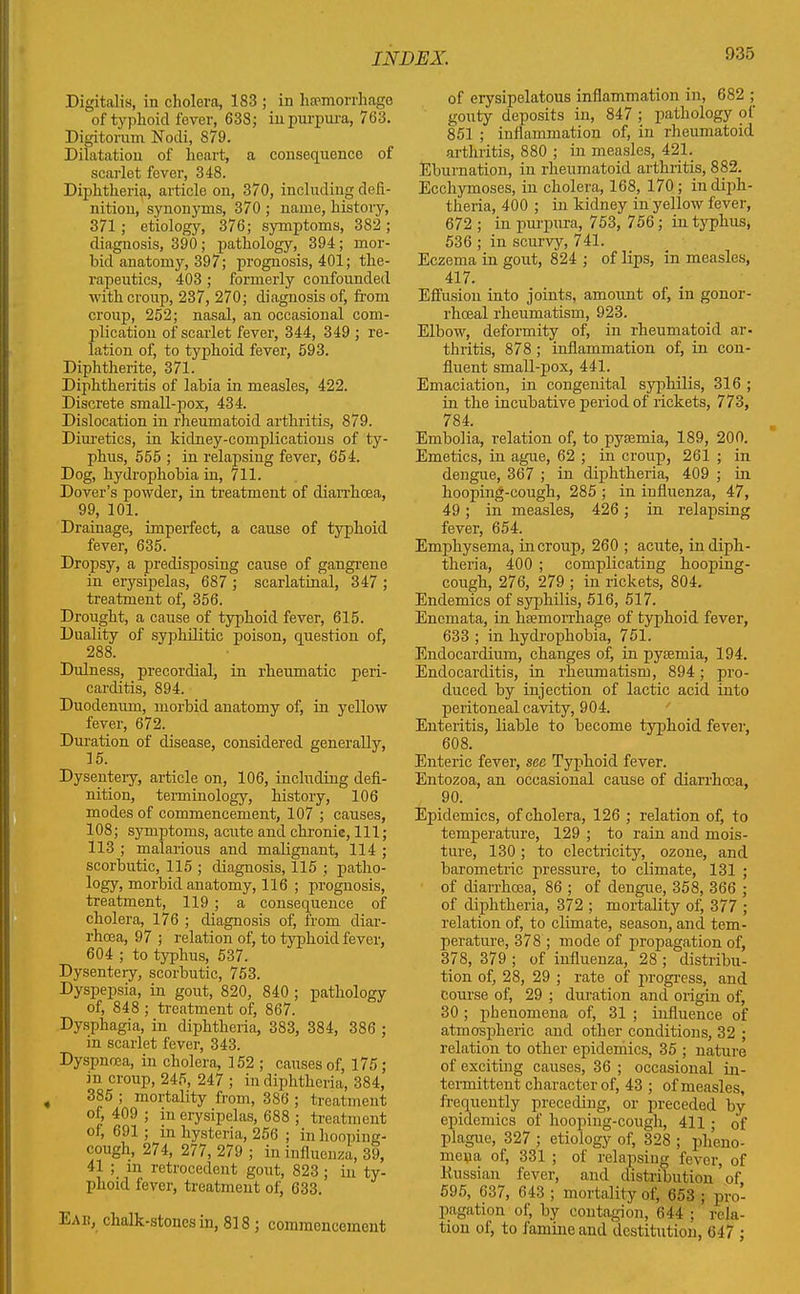 Digitalis, in cholera, 183 ; in haemorrhage of typhoid fever, 638; in purpura, 763. Digitorum Nodi, 879. Dilatation of heart, a consequence of scarlet fever, 348. Diphtheria, article on, 370, including defi- nition, synonyms, 370 ; name, history, 371 ; etiology, 376; symptoms, 382 ; diagnosis, 390 ; pathology, 394; mor- bid anatomy, 397; prognosis, 401; the- rapeutics, 403 ; formerly confounded with croup, 237, 270; diagnosis of, from croup, 252; nasal, an occasional com- plication of scarlet fever, 344, 349 ; re- lation of, to typhoid fever, 593. Diphtherite, 371. Diphtheritis of labia in measles, 422. Discrete small-pox, 434. Dislocation in rheumatoid arthritis, 879. Diuretics, in kidney-complications of ty- phus, 555 ; in relapsing fever, 654. Dog, hydrophobia in, 711. Dover’s powder, in treatment of diarrhoea, 99, 101. Drainage, imperfect, a cause of typhoid fever, 635. Dropsy, a predisposing cause of gangrene in erysipelas, 687 ; scarlatinal, 347 ; treatment of, 356. Drought, a cause of typhoid fever, 615. Duality of svphilitic poison, question of, 288. Dixlness, precordial, in rheumatic peri- carditis, 894. Duodemxm, morbid anatomy of, in yellow fever, 672. Duration of disease, considered generally, 15. Dysenteiy, article on, 106, including defi- nition, terminology, history, 106 modes of commencement, 107 ; causes, 108; symptoms, acute and chronic, 111; 113 ; malarious and malignant, 114 ; scorbutic, 115 ; diagnosis, 115 ; patho- logy, morbid anatomy, 116 ; prognosis, treatment, 119 ; a consequence of cholera, 176 ; diagnosis of, from diar- rhoea, 97 ; relation of, to typhoid fever, 604 ; to typhus, 537. Dysentery, scorbutic, 753. Dyspepsia, in gout, 820, 840 ; pathology of, 848 ; treatment of, 867. Dysphagia, in diphtheria, 383, 384, 386 ; in scarlet fever, 343. Dyspnoea, in cholera, 152 ; causes of, 175; in croup, 245, 247 ; in diphtheria, 384, 385 ; mortality from, 386 ; treatment of, 409 ; in erysipelas, 688 ; treatment of, 691 ; in hysteria, 256 ; in hooping- cough, 274, 277, 279 ; in influenza, 39, 41 ; in retrocedent gout, 823; in ty- phoid fever, treatment of, 633. Eaix, chalk-stones in, 818 ; commencement of erysipelatous inflammation in, 682 ; gouty deposits in, 847 ; pathology of 851 ; inflammation of, in rheumatoid arthritis, 880 ; in measles, 421. Eburnation, in rheumatoid arthritis, 882. Ecchyinoses, in cholera, 168, 170; in diph- theria, 400 ; in kidney in yellow fever, 672 ; in purpura, 753, 756; in typhus, 536 ; in scurvy, 741. Eczema iu gout, 824 ; of lips, in measles, 4i7. Effusion into joints, amount of, in gonor- rhoeal rheumatism, 923. Elbow, deformity of, in rheumatoid ar- thritis, 878 ; inflammation of, in con- fluent small-pox, 441. Emaciation, in congenital syphilis, 316 ; in the incubative period of rickets, 773, 784. Embolia, relation of, to pyaxmia, 189, 200. Emetics, in ague, 62 ; in croup, 261 ; in dengue, 367 ; in diphtheria, 409 ; in hooping-cough, 285 ; in iufluenza, 47, 49; in measles, 426 ; in relapsing fever, 654. Emphysema, in croup, 260 ; acute, in diph- theria, 400 ; complicating hooping- cough, 276, 279 ; in rickets, 804. Endemics of syphilis, 516, 517. Encmata, in lnemorrhage of typhoid fevei-, 633 ; in hydrophobia, 751. Endocardium, changes of, in pyemia, 194. Endocarditis, in rheumatism, 894; pro- duced by injection of lactic acid into peritoneal cavity, 904. Enteritis, liable to become typhoid fevei', 608. Enteric fever, sec Typhoid fever. Entozoa, an occasional cause of diarrhoea, 90. Epidemics, of cholera, 126 ; relation of, to temperature, 129 ; to rain and mois- ture, 130; to electricity, ozone, and barometric pressure, to climate, 131 ; of diarrhoea, 86 ; of dengue, 358, 366 ; of diphtheria, 372 ; mortality of, 377 ; relation of, to climate, season, and tem- perature, 378 ; mode of propagation of, 378, 379 ; of influenza, 28 ; distribu- tion of, 28, 29 ; rate of progress, and Course of, 29 ; duration and origin of, 30 ; phenomena of, 31 ; influence of atmospheric and other conditions, 32 ; relation to other epidemics, 35 ; nature of exciting causes, 36 ; occasional in- termittent character of, 43 ; of measles, frequently preceding, or preceded by epidemics of hooping-cough, 411; of plague, 327 ; etiology of, 32S ; pheno- mena of, 331 ; of relapsing fever, of Russian fever, and distribution of 595, 637, 643 ; mortality of, 653 ; pro- pagation of, by contagion, 644 ; rela- tion of, to famine and destitution, 647 ;