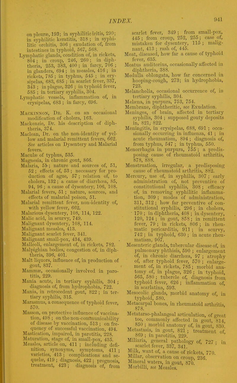 on pleurae, 193; in syphilitic iritis, 290; in syphilitic keratitis, 318 ; in syphi- litic orchitis, 306 ; exudation of, from intestines in typhoid, 567, 568. Lymphatic glands, condition of, in rickets, 804; in croup, 246, 260; in diph- theria, 253, 383, 400 ; in farcy, 706 ; in glanders, 694 ; in measles, 416 ; in rickets, 785; in typhus, 545 ; in ery- sipelas, 683, 685 ; in scarlet fever, 337, 343; in plague, 326 ; in typhoid fever, 585 ; in tertiary syphilis, 304. Lymphatic vessels, inflammation of, in erysipelas, 683 ; in farcy, 696. Mackinnon, Dr. K. on an occasional modification of cholera, 163. Mackenzie, Dr. his description of diph- theria, 374. Maclean, Dr. on the non-identity of yel- low and malarial remittent fevers, 662. See articles on Dysentery and Malarial fevers. Maculie of typhus, 535. Magnesia, in chronic gout, 866. Malaria, 51-; nature and sources of, 51, 52 ; effects of, 53 ; necessary for pro- duction of ague, 57; relation of, to cholera, 132 ; a cause of diarrhoea, 85, 94, 96 ; a cause of dysentery, 106, 108. Malarial fevers, 51; nature, sources, and effects of malarial poison, 51. Malarial remittent fever, non-identity of, with yellow fever, 662. Malarious dysentery, 108, 114, 122. Malic acid, in scurvy, 749. Malignant dysentery, 108, 114. Malignant measles, 413. Malignant scarlet fever, 341. Malignant small-pox, 434, 439. Malleoli, enlargement of, in rickets, 782. Malpighian bodies, congestion of, in diph- theria, 396, 401. Malt liquors, influence of, in production of gout, 837. Mannose, occasionally involved in paro- titis, 229. Mania acirte, in tertiary syphilis, 304 ; diagnosis of, from hydrophobia, 722. Mania, in retrocedent gout, 822 ; in ter- tiary syphilis, 315. Marasmus, a consequence of typhoid fever, 570. Masson, oir protective influence of vaccina- tion, 498 ; on the non-comlnunicability of disease by vaccination, 513 ; on fre- quency of successful vaccination, 494. Mastication, impaired, in parotitis, 228. Maturation, stage of, in small-pox, 435. Measles, article on, 411 ; including defi- nition, synonyms, symptoms, 411 ; varieties, 413 ; complications and se- quelae, 419 ; diagnosis, 422 ; prognosis, treatment, 423; diagnosis of, from scarlet fever, 349; from small-pox, 445 ; from croup, 252, 255; case of, mistaken for dysentery, 115 ; malig- nant, 413 ; rash of, 445. Meat, diseased, how far a cause of typhoid fever, 635. Meatus auditorius, occasionally affected in diphtheria, 388. Medulla oblongata, how far concerned in hooping-cough, 273; in hydrophobia, 723. Melancholia, occasional occurrence of, in tertiary syphilis, 304. Melama, in purpura, 753, 754. Membrane, diphtheritic, see Exudation. Meninges, of brain, affected in tertiary syphilis, 304 ; supposed gouty deposits in, 821, 822. Meningitis, in erysipelas, 688, 691 ; occa- sionally occurring in influenza, 41 ; in acute rheumatism, 894 ; diagnosis of, from typhus, 547 ; in typhus, 550. Menorrhagia in purpura, 755 ; a predis- posing cause of rheumatoid arthritis, 878, 888. Menstruation, irregular, a predisposing cause of rheumatoid arthritis, 882. Mercury, use of, in syphilis, 307 ; early administration of, not preventive of constitutional syphilis, 308; efficacy of, in removing syphilitic inflamma- tion, 309 ; modes of administration, 311, 312 ; how far preventive of con- stitutional syphilis, 296 ; in cholera, ' 170 ; in diphtheria, 408 ; in dysentery, 120, 124; in gout, 858; in remittent fever, 79 ; in rickets, 806 ; in rheu- matic pericarditis, 911 ; in scurvy, 742 ; in typhoid, 630 ; in acute rheu- matism, 907. Mesenteric glands, tubercular disease of, in pulmonary phthisis, 590 ; enlargement of, in chronic diarrhoea, 97 ; atrophy of, after typhoid fever, 570 ; enlarge- ment of, in rickets, 785; morbid ana- tomy of, in plague, 326 ; in typhoid, 565, 580 ; tubercle of, diagnosis from typhoid fever, 626 ; inflammation of, in scarlatina, 593. Mesocolic glands, morbid anatomy of, in typhoid, 580. Metacarpal bones, in rheumatoid arthritis 878. Metatarso-phalangeal articulation, of great toe, commonly affected in gout, 814, 850 ; morbid anatomy of, in gout, 83o! Metastasis, in gout, 821 ; treatment of, 869 ; in parotitis, 229. Miliaria, general pathology of, 727 • in scarlet fever, 337, 341. ’ Milk, want of, a cause of rickets, 770. Millar, observation on croup, 236. Mineral waters, in gout, 870. Morbilli, see Measles.