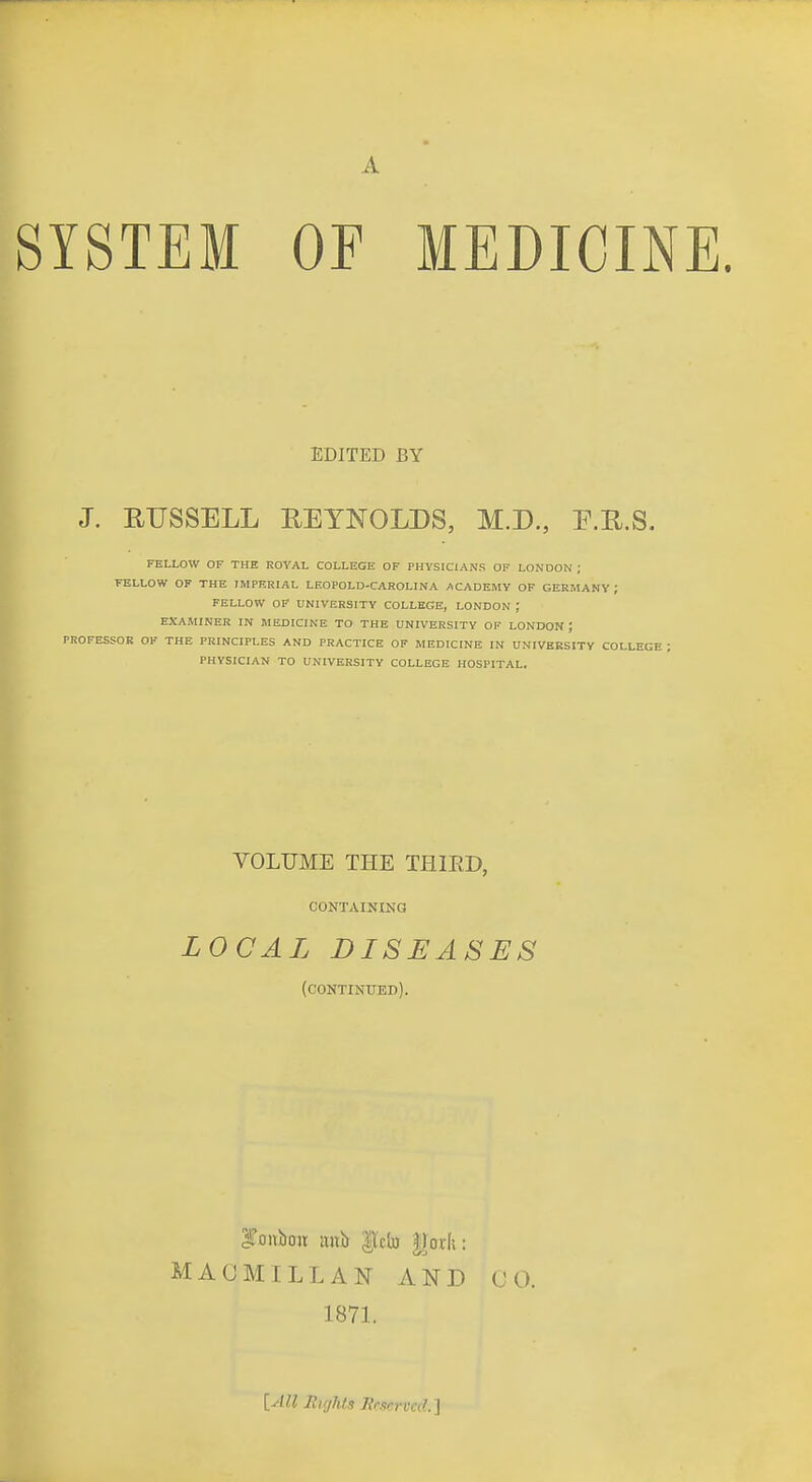 A SYSTEM OF MEDICINE. EDITED BY J. EUSSELL REYNOLDS, M.D., E.R.S. FELLOW OF THE ROYAL COLLEGE OF PHYSICIANS OF LONDON ; FELLOW OF THE IMPERIAL LEOPOLD-CAROLINA ACADEMY OF GERMANY; FELLOW OF UNIVERSITY COLLEGE, LONDON ; EXAMINER IN MEDICINE TO THE UNIVERSITY OF LONDON J PROFESSOR OF THE PRINCIPLES AND PRACTICE OF MEDICINE IN UNIVERSITY COLLEGE ; PHYSICIAN TO UNIVERSITY COLLEGE HOSPITAL, VOLUME THE THIED, CONTAIKINQ LOCAL DISEASES (continued). MACMILLAN AND (JO. 1871. [All Rights Reserved.]