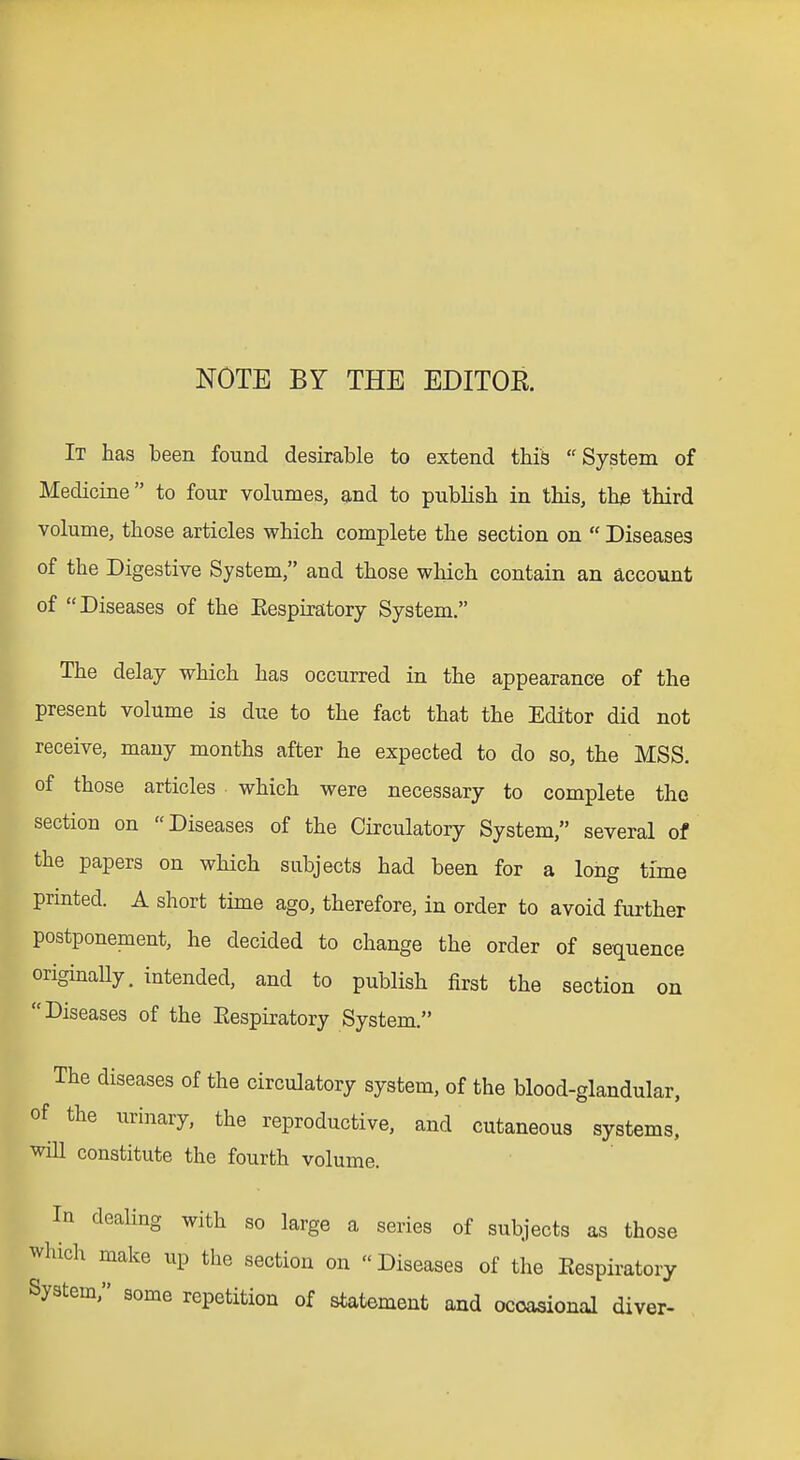 NOTE BY THE EDITOR. It has been found desirable to extend this System of Medicine to four volumes, and to pubHsh in this, thje third volume, those articles which complete the section on  Diseases of the Digestive System, and those which contain an account of Diseases of the Eespiratory System. The delay which has occurred in the appearance of the present volume is due to the fact that the Editor did not receive, many months after he expected to do so, the MSS. of those articles which were necessary to complete the section on Diseases of the Circulatory System, several of the papers on which subjects had been for a long time printed. A short time ago, therefore, in order to avoid further postponement, he decided to change the order of sequence originally, intended, and to publish first the section on Diseases of the Eespiratory System. The diseases of the circulatory system, of the blood-glandular, of the urinary, the reproductive, and cutaneous systems, will constitute the fourth volume. In dealing with so large a series of subjects as those which make up the section on Diseases of the Eespiratory System, some repetition of statement and ocoasional diver-