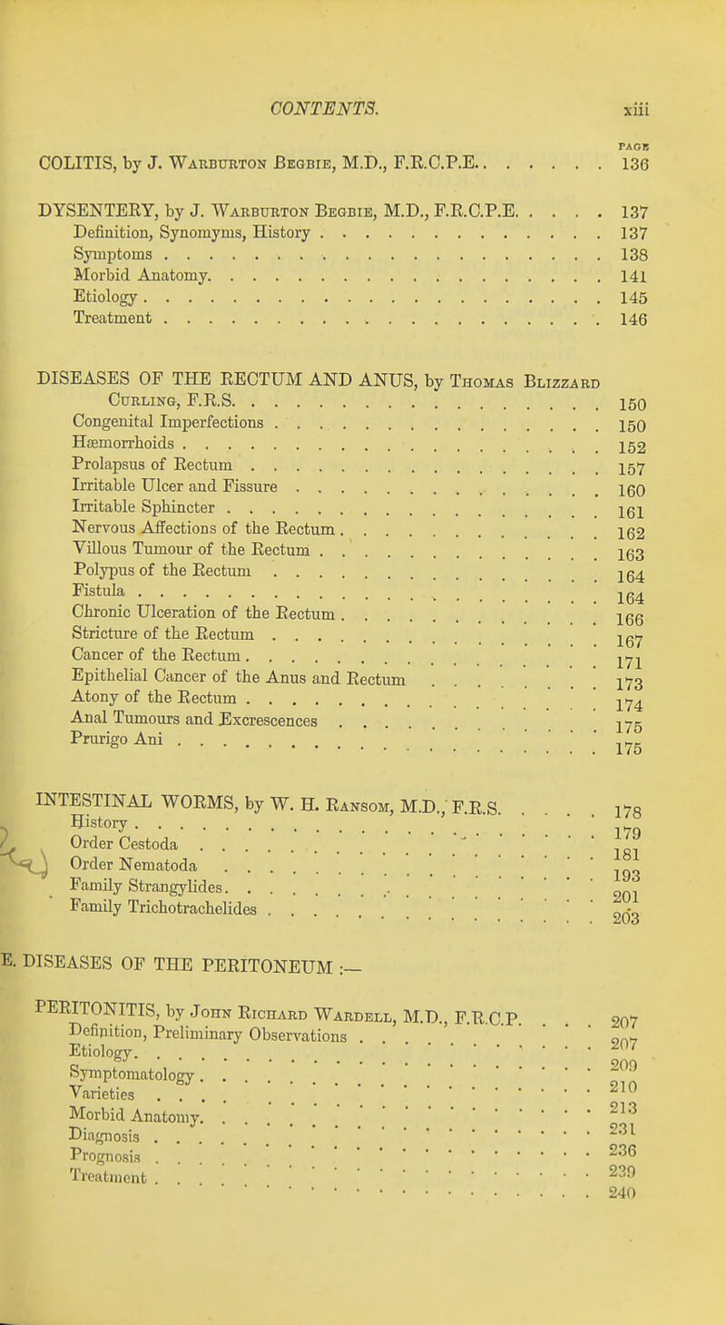 FAGB COLITIS, by J. Warburton Bbgbie, M.D., F.E.O.P.E 136 DYSENTERY, by J. Warburton Begbib, M.D., F.R.O.P.E 137 Definition, Synomyms, History 137 Symptoms 138 Morbid Anatomy. 141 Etiology 146 Treatment 146 DISEASES OF THE RECTUM AND ANUS, by Thomas Blizzard Curling, F.R.S 150 Congenital Imperfections 150 Hasmorrhoids 152 Prolapsus of Rectum 157 Irritable Ulcer and Fissure 160 Irritable Sphincter Igl Nervous Affections of the Rectum 1Q2 Vnious Tumour of the Rectum Ig3 Polypus of the Rectum jg^ Fistula jg^ Chronic Ulceration of the Rectum Igg Stricture of the Rectum Cancer of the Rectum yjl Epithelial Cancer of the Anus and Rectum . ! 173 Atony of the Rectum * 174 Anal Tumours and Jlxcrescences 275 Prurigo Ani 175 INTESTINAL WORMS, by W. H. Ransom, M.D.; F R S 178 > History • / Order Cestoda Order Nematoda Jgg Family Strangylides ■ . . . 201 Family Trichotrachelides | 2Q-g E. DISEASES OF THE PERITONEUM :~ PERITONITIS, by John RicnARDWARDBLL,M.D.,F.R.C.P. . , 207 Dcfipition, Preliminary Observations . on-r Etiology. . Symptomatology Varieties ....