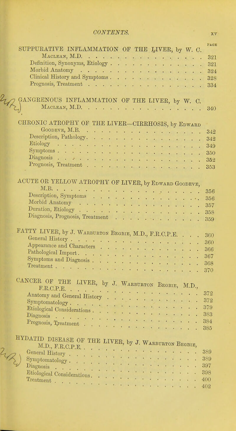 XV PAOE SUPPURATIVE INFLAMMATION OF THE l^IVER, by W. 0. Maclean, M.D 321 Definition, Synonyms, Etiology 321 Morbid Anatomy 324 Clinical History and Symptoms 328 Pi'ognosis, Treatment 334 2^y2 GANGRENOUS INFLAMMATION OP THE LIVER, by W. 0. /S j Maclean, M.D 340 CHRONIC ATROPHY OF THE LIVER—CIRRHOSIS, by Edward GooDEVE, M.B 342 Description, Pathology 342 Etiology 349 Symptoms 35q Diagnosis . . .• 3g9 Prognosis, Treatment 353 ACUTE OR YELLOW ATROPHY OF LIVER, by Edward Goodeve, M.B ; Description, Symptoms _ , 3gg Morbid Anatomy ' Duration, Etiology ' ' ggg Diagnosis, Prognosis, Treatment .'..'.'* 359 FATTY LIVER, by J. Warbtjrton Begbie, M.D., P.R.C.P.E. . , 360 General History Appearance and Characters .' Pathological Import 367 Symptoms and Diagnosis . . opq Treatment . . 370 CANCER OF^mE LIVER, by J. Warb^ktok Begbie, M.D., Anatomy and General History ^2? Symptomatology ^'^ Etiological Considerations ^''^ Diagnosis Prognosis, Treatment . ^^^ 385 HYDATID DISEASE OF THE LIVER 1.^ T w M.D., F.R.C.P.E ^^VJ^i^ by J. Warburton Begbie, General History . . . . , Symptomatology . . . . \^^'^ Diagnosis .... '^^'^ Etiological Considerations . Treatment . 400