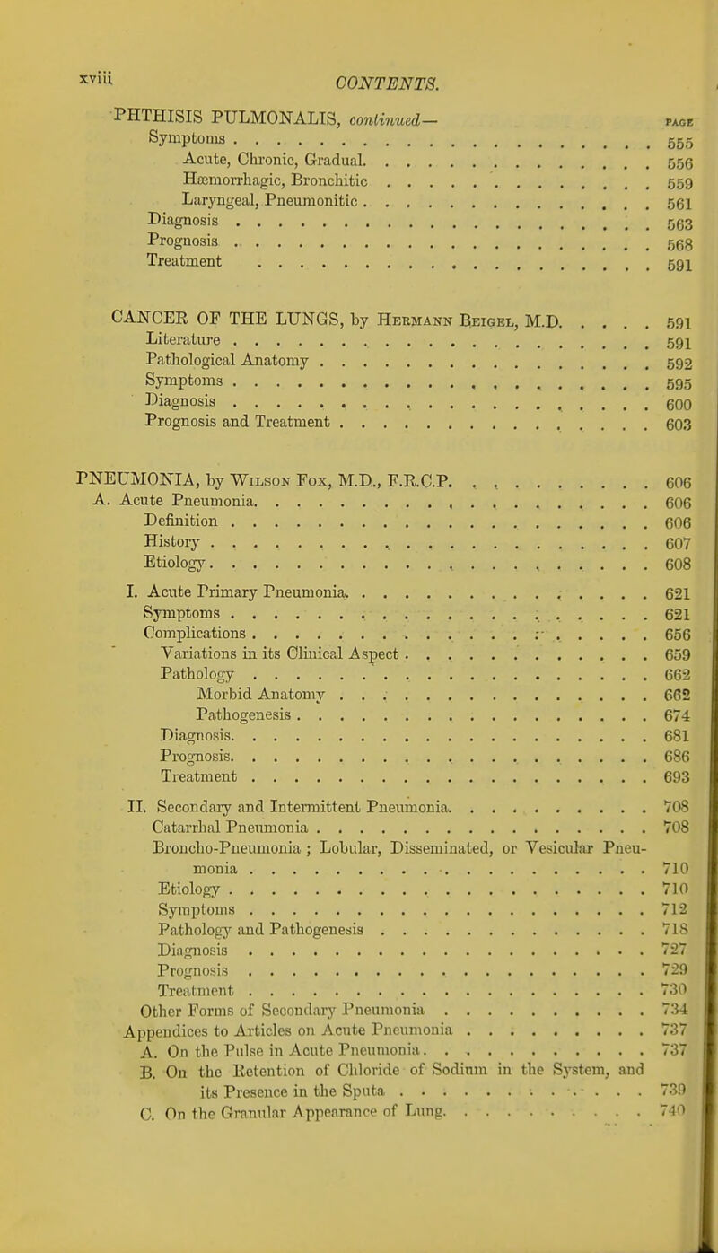 PHTHISIS PULMONALIS, continued- page Symptoms 555 Acute, Chronic, Gradual 556 Hasmorrliagic, Bronchitic 559 Laryngeal, Pneumonitic 561 Diagnosis 563 Prognosis 568 Treatment 591 CANCEE OF THE LUNGS, by Hermann Bkigel, M.D 591 Literature 591 Pathological Anatomy 592 Symptoms 595 Diagnosis , , .... 600 Prognosis and Treatment 603 PNEUMONIA, by Wilson Fox, M.D., F.E.C.P. . , 606 A. Acute Pneumonia 606 Definition 606 History , 607 Etiology 608 I. Acute Primary Pneumonia,. 621 Symptoms 621 Complications 656 Variations in its Clinical Aspect 659 Pathology 662 Morbid Anatomy 662 Pathogenesis 674 Diagnosis 681 Prognosis 686 Treatment 693 II. Secondary and Intermittent Pneumonia 708 Catarrhal Pneimionia 708 Broncho-Pneumonia ; Lobular, Disseminated, or Vesicular Pneu- monia 710 Etiology 710 Symptoms 712 Patholog}'' and Pathogenesis 718 Diagnosis 727 Prognosis 729 Treatment 730 Other Forms of Secondary Pneumonia 734 Appendices to Articles on Acute Pneumonia 737 A. On the Pulse in Acute Pneumonia 737 B. On the Ketention of Chloride of Sodium in the System, and its Presence in the Sputn. 739 C. On the Granular Appearance of Lung . . 740