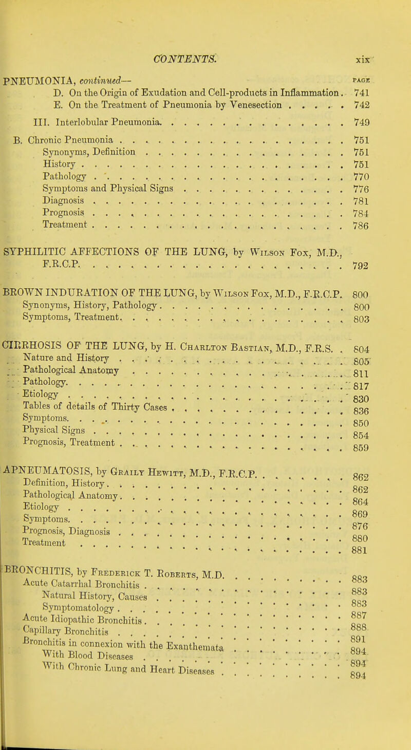 PNEUMONIA, contimied-— page D. On the Origin of Exudation and Cell-products in Inflammation, 741 E. On the Treatment of Pneumonia by Venesection ..... 742 III. Interlobular Pneumonia 749 B. Chronic Pneumonia 751 Synonyms, Definition 751 History 751 Pathology . ' 770 Symptoms and Physical Signs 776 Diagnosis 781 Prognosis 784 Treatment 786 SYPHILITIC AFFECTIONS OF THE LUNG, by Wilson Fox, M.D.. F.R.C.P ; 792 BEOWN INDURATION OF THE LUNG, by Wilson Fox, M.D., F.R.C.P. 800 Synonyms, History, Pathology 800 Symptoms, Treatment. . , , , , . 803 CIRRHOSIS OF THE LUNG, by H. Charlton Bastian, M.D., F.R.S. . 804 Nature and History ^ . , . . 805' Pathological Anatomy r v ... , 811 Pathology. 817 Etiology . . 830 Tables of details of Thirty Cases g3g Symptoms. • • • Physical Signs Prognosis, Treatment , . [ 859 APNEUMATOSIS, by Ghailt Hewitt, M.D., F.R.C.P 862 Definition, History Pathological Anatomy ' ' ' ' ' ' onA Etiology .... . ^ ^ ... 864 syniptoms .'■ i ' Prognosis, Diagnosis .... Treatment .... 880 881 BRONCHITIS, by Frederick T. Roberts, M.D oo. Acute Catarrhiil Bronchitis ..... Natural History, Causes . .' .' . . . , [ Symptomatology Acute Idiopathic Bronchitis. . '.e^'^ Capillary Bronchitis Bronchitis in connexion with the Exanthemata '.11] With Blood Diseases 894 With Chronic Lung and Heart Diseases '. ' '. ' [ ^