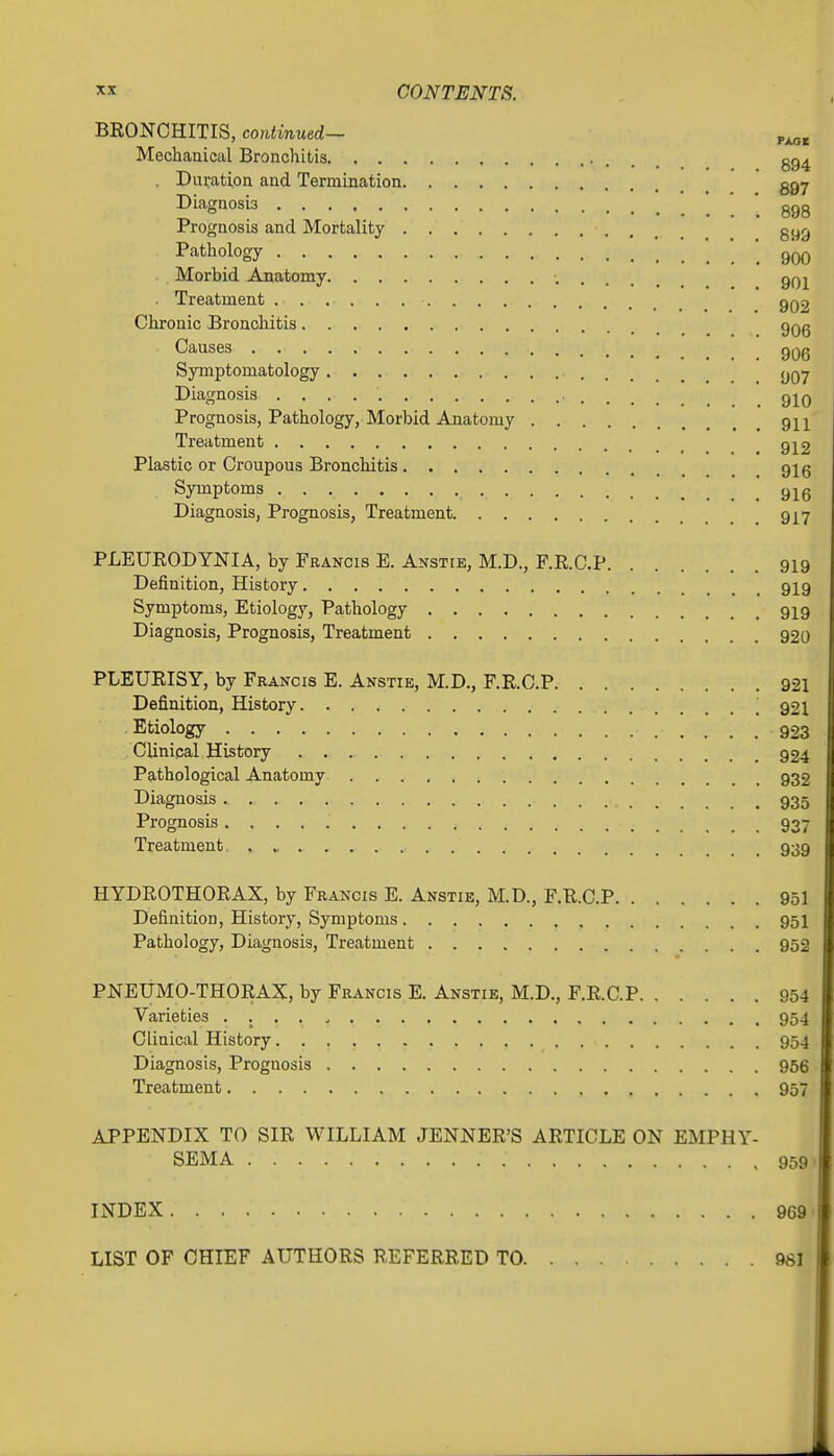 BRONCHITIS, continued- p^. Mechanical Bronchitis • . . . 394 . Duration and Termination ggy Diagnosis ' ggg Prognosis and Mortality gyg Pathology 900 Morbid Anatomy qq^ ■ Treatment gQ2 Chronic Bronchitis gQg Causes gQg Symptomatology Diagnosis q^q Prognosis, Pathology, Morbid Anatomy qh Treatment g^2 Plastic or Croupous Bronchitis gig Symptoms gj^g Diagnosis, Prognosis, Treatment 917 PLEURODYNIA, by Francis E. Anstie, M.D., F.R.C.P 919 Definition, History 9I9 Symptoms, Etiology, Pathology 919 Diagnosis, Prognosis, Treatment 92o PLEURISY, by Francis E. Anstie, M.D., F.R.C.P 921 Definition, History .921 Etiology 923 Clinical History 924 Pathological Anatomy 932 Diagnosis 935 Prognosis 937 Treatment 939 HYDROTHORAX, by Francis E. Anstie, M.D., F.R.C.P 951 Definition, History, Symptoms 95I Pathology, Diagnosis, Treatment 952 PNEUMO-THORAX, by Francis E. Anstie, M.D., F.R.C.P 954 Varieties 954 Clinical History 954 Diagnosis, Prognosis 966 Treatment 957 APPENDIX TO SIR WILLIAM JENNER'S ARTICLE ON EMPHY- SEMA 959, INDEX LIST OF CHIEF AUTHORS REFERRED TO, 969 981