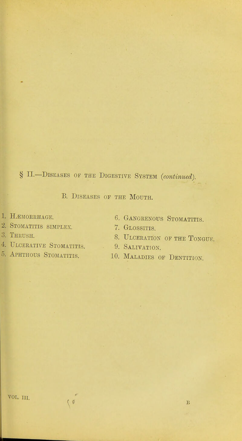 B. Diseases of the Mouth. 1. h^mokrhage. 2. Stomatitis simplex. 3. Thrush. 4. Ulcerative Stomatitis. 5. Aphthous Stomatitis. 6. Gangrenous Stomatitis. 7. Glossitis. 8. Ulceration of the Tongue. 9. Salivation. 10. Maladies of Dentition. VOL. ni.