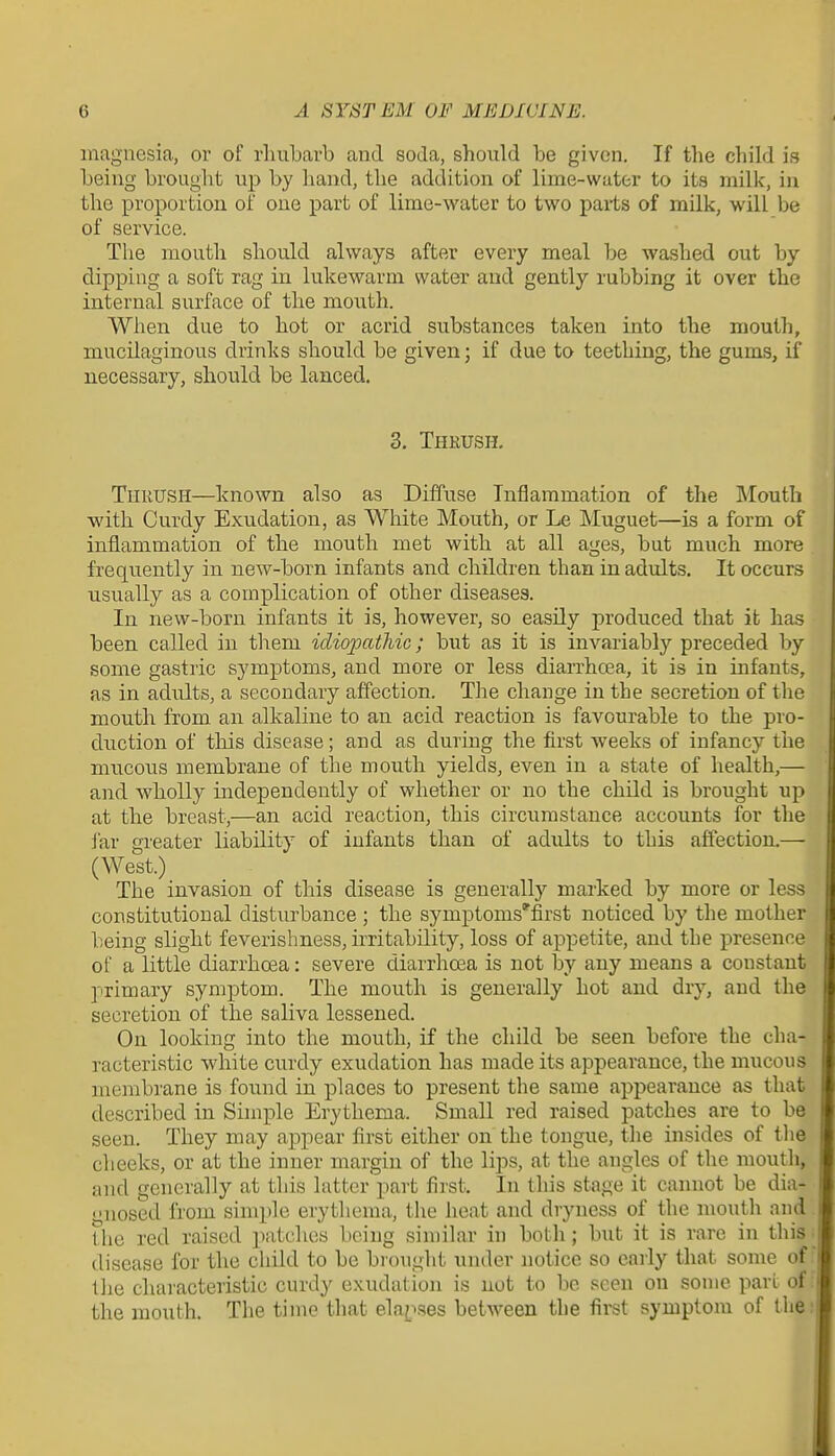 magnesia, or of rliubavb and soda, should be given. If the child is being brought up by hand, the addition of lime-water to its milk, in the proportion of one part of lime-water to two parts of milk, will be of service. The mouth should always after every meal be washed out by dipping a soft rag in lukewarm water and gently rubbing it over the internal surface of the mouth. When due to hot or acrid substances taken into the mouth, mucilaginous drinks should be given; if due to teething, the gums, if necessary, should be lanced. 3. Thkush. Thrush—known also as Diffuse Inflammation of the Mouth with Curdy Exudation, as White Mouth, or Le Muguet—is a form of inflammation of the mouth met with at all ages, but much more frequently in new-born infants and children than in adults. It occurs usually as a complication of other diseases. In new-born infants it is, however, so easily produced that it has been called in them idiopathic; but as it is invariably preceded by some gastric symptoms, and more or less diarrhcea, it is in infants, as in adults, a secondary affection. The change in the secretion of the mouth from an alkaline to an acid reaction is favourable to the pro- duction of this disease; and as during the first weeks of infancy the mucous membrane of the mouth yields, even in a state of health,— and wholly independently of whether or no the child is brought up at the breast,—an acid reaction, this circumstance accounts for the Jar greater liability of infants than of adults to this affection.— (West.) The invasion of this disease is generally marked by more or less constitutional disturbance ; the symptoms'first noticed by the mother being slight feverishness, irritability, loss of appetite, and the presence of a little diarrhoea: severe diarrhoea is not by any means a constant primary symptom. The mouth is generally hot and dry, and the secretion of the saliva lessened. On looking into the mouth, if the child be seen before the cha- racteristic white curdy exudation has made its appearance, the mucous membrane is found in places to present the same appearance as that described in Simple Erythema. Small red raised patches are to be seen. They may appear first either on the tongue, the insides of the. cheeks, or at the inner margin of the lips, at the angles of the mouth, and generally at this latter part first. In this stage it cannot be dia- gnosed from simple erythema, the heat and dryness of the mouth and the red raised patches being similar in both; but it is rare in this disease for the child to be brought under notice so early that some of the cluu'acteristic curdy exudation is not to be seen on some part of the mouth. The time that ela^xses between the first symptom of the i