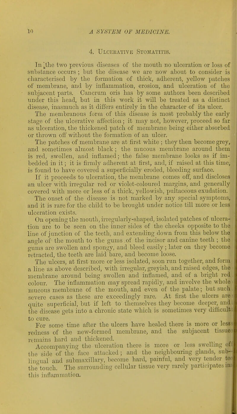 4, Ulcekative Stomatitis. In |_tlie two previous diseases of the mouth no ulceration or loss of substance occurs ; but the disease wo are now about to consider is characterised by the formation of thick, adherent, yellow patches of membrane, and by inflammation, erosion, and ulceration of the subjacent parts. Cancrum oris Iras by some authors been described under this liead, bat in this work it will be treated as a distinct disease, inasmuch as it differs entirely in the character of its ulcer. The membranous form of this disease is most probably the early stage of the ulcerative affection; it may not, however, proceed so far as ulceration, the thickened patch of membrane being either absorbed or thrown off without the formation of an ulcer. The patches of membrane are at first white ; they then become grey, and sometimes almost black; the mucous membrane around them is red, swollen, and inflamed; the false membrane looks as if im- bedded in it; it is firmly adherent at first, and, if raised at this time, is found to have covered a superficially eroded, bleeding surface. If it proceeds to ulceration, the membrane comes olf, and discloses an ulcer with irregular red or violet-coloured margins, and generally covered with more or less of a thick, yellowish, pultaceous exudation. The onset of the disease is not marked by any special symptoms, and it is rare for the child to be brought under notice till more or less ulceration exists. On opening the moutii, irregularly-shaped, isolated patches of ulcera- tion are to be seen on the inner sides of the cheeks opposite to tlie line of junction of the teeth, and extending down from this below the angle of the mouth to the gums of the incisor and canine teeth ; the gums are swollen and spongy, and bleed easily; later on they become retracted, the teeth are laid loare, and become loose. The ulcers, at first more or less isolated, soon run together, and form a line as above described, with irregular, greyish, and raised edges, the membrane around being SAvollen and infiamed, and of a bright I'ed colour. The inflammation may spread rapidly, and involve the whole mucous membrane of the mouth, and even of the palate; but such. severe cases as these are exceedingly rare. At first the ulcers are; quite superficial, but if left to themselves they become deeper, and I the disease gets into a chronic state which is sometimes very difficultt to cure. For some time after the ulcers have healed there is more or lesSJ redness of the new-formed membrane, and the subjacent tissuM remains hard and thickened. ■ Accompanying tlie idceration there is more or less swelling of'i the side of the face attacked ; and the neighbouring glands, siib-i lin<nial and submaxillary, become hard, painful, and very tender to f the'^touch. Tlie surrounding cellular tissue very rarely participates m | this iunnjnmatiou. 