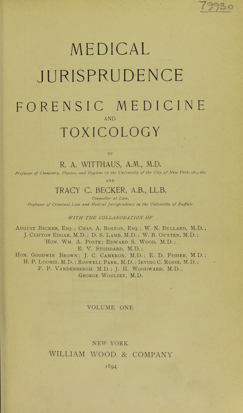 MEDICAL JURISPRUDENCE 7?^ 2.0 FORENSIC MEDICINE AND TOXICOLOGY BY R. A. WITTHAUS, AM., M.D. Professor of Chemistry, Physics, and Hygiene in the UnHersity of the City of New York, etc., etc. AND TRACY C. BECKER, A.B., LLB. Counsellor at Law, Professor of Criminal. Law and Medical Jurisprudence in the University of Buffalo WITH THE COLLABORATION OF August Becker, Esq. ; Chas. A. Boston, Esq. : W. N. Bullard, M.D.; J. Clifton Edgar, M.D.; D. S. Lamb, M.D.; W. B. Outten, M.D.; Hon. Wm. A. Poste; Edward S. Wood, M.D.; E. V. Stoddard, M.D.; Hon. Goodwin Brown; J. C. Cameron, M.D.; E. D. Fisher, M.D.: H. P. Loomis, M.D.; Roswell Park, M.D.; Irving C. Rosse, M.D.; F. P. Vandenbergh, M.D.: J. H. Woodward, M.D.; George Woolsey, M.D. VOLUME ONE NEW YORK WILLIAM WOOD & COMPANY 1894
