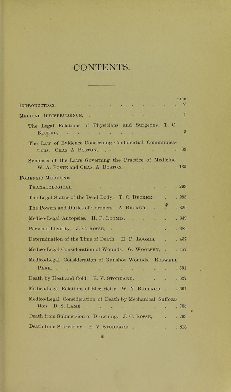 CONTENTS. PAGE Introduction, v Medical Jurisprudence, 1 The Legal Relations of Physicians and Surgeons. T. C. Becker, 3 The Law of Evidence Concerning Confidential Communica- tions. Chas. a. Boston, , 89 Synopsis of the Laws Governing the Practice of Medicine. W. A. PosTE and Chas. A. Boston, 135 Forensic Medicine. Thanatological, 293 The Legal Status of the Dead Body. T. C. Becker, . . 295 yk The Powers and Duties of Coroners. A. Becker, . . . 329 Medico-Legal'Autopsies. H. P. Loomis 349 Personal Identity. J. C. Rosse, 383 Determination of the Time of Death. H. P. Loomis, . . 437 Medico-Legal Consideration of Wounds. G. Woolsey, . . 457 Medico-Legal Consideration of Gunshot Wounds. Roswell’ Park, 591 Death by Heat and Cold. E. V. Stoddard 627 Medico-Legal Relations of Electricity. W. N. Bullard, . . 661 Medico-Legal Consideration of Death by Mechanical Suffoca- tion. D. S. Lamb, 705 # Death from Submersion or Drowning. J. C. Rosse, . . 793 Death from Starvation. E. V. Stoddard, 813