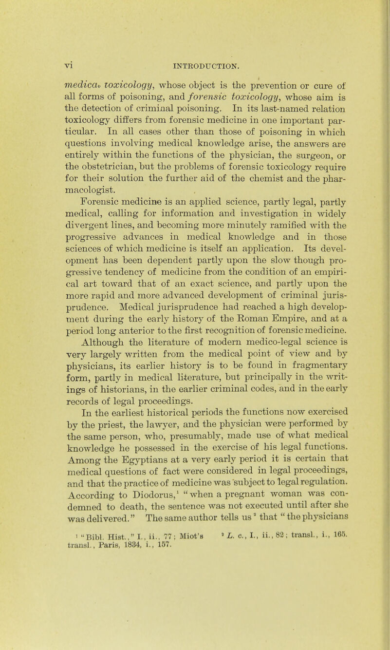 inedicav toxicology, whose object is the prevention or cure of all forms of poisoning, and forensic toxicology, whose aim is the detection of criminal poisoning. In its last-named relation toxicology differs from forensic medicine in one important par- ticular. In all cases other than those of poisoning in which questions involving medical knowledge arise, the answers are entirely within the functions of the physician, the surgeon, or the obstetrician, but the problems of forensic toxicology require for their solution the further aid of the chemist and the phar- macologist. Forensic medicine is an applied science, partly legal, partly medical, calling for information and investigation in widely divergent lines, and becoming more minutely ramified with the progressive advances in medical knowledge and in those sciences of which medicine is itself an application. Its devel- opment has been dependent partly upon the slow though pro- gressive tendency of medicine from the condition of an empiri- cal art toward that of an exact science, and partly upon the more rapid and more advanced development of criminal juris- prudence. Medical jurisprudence had reached a high develop- ment during the early history of the Roman Empire, and at a period long anterior to the first recognition of forensic medicine. Although the literature of modern medico-legal science is very largely written from the medical point of view and by physicians, its earlier history is to be found in fragmentary form, partly in medical literature, but principally in the writ- ings of historians, in the earlier criminal codes, and in the early records of legal proceedings. In the earliest historical periods the functions now exercised by the priest, the lawyer, and the physician were performed by the same person, who, presumably, made use of what medical knowledge he possessed in the exercise of his legal functions. Among the Egyptians at a very early period it is certain that medical questions of fact were considered in legal proceedings, and that the practice of medicine was'subject to legal regulation. According to Diodorus, ‘ “ when a pregnant woman was con- demned to death, the sentence was not executed until after she was delivered. ” The same author tells us ’ that “ the physicians > “Bibl. Hist.,” I., ii., 77; Miot’s » Z-. c., I., ii.,82; transl., i., 165. trausl., Paris, 1834, i., l67.
