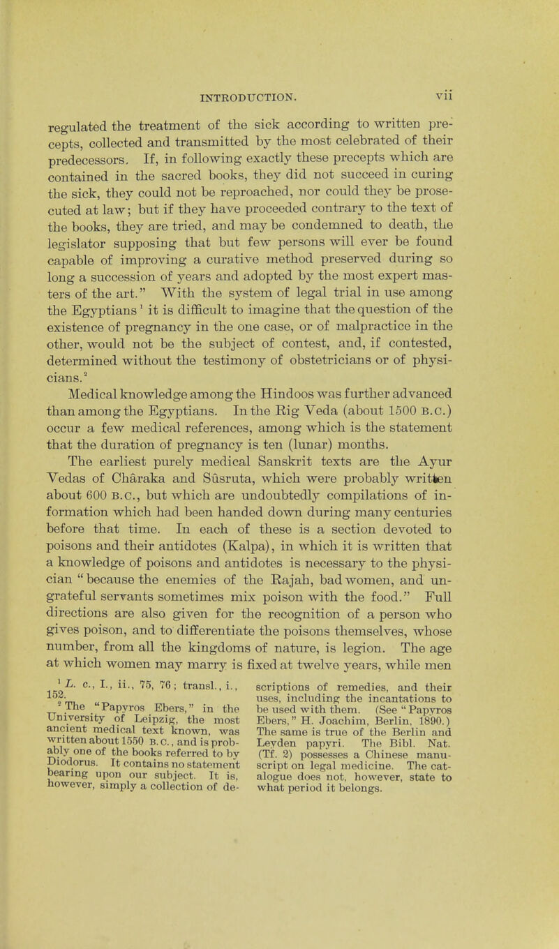 regulated the treatment of the sick according to written pre- cepts, collected and transmitted by the most celebrated of their predecessors. If, in following exactly these precepts which are contained in the sacred books, they did not succeed in curing the sick, they could not be reproached, nor could they be prose- cuted at law; but if they have proceeded contrary to the text of the books, they are tried, and may be condemned to death, the legislator supposing that but few persons will ever be found capable of improving a curative method preserved during so long a succession of years and adopted by the most expert mas- ters of the art.” With the system of legal trial in use among the Egyptians' it is difficult to imagine that the question of the existence of pregnancy in the one case, or of malpractice in the other, would not be the subject of contest, and, if contested, determined without the testimony of obstetricians or of physi- cians.'* Medical knowledge among the Hindoos was further advanced than among the Egyptians. In the Rig Veda (about 1500 B.c.) occur a few medical references, among which is the statement that the duration of pregnancy is ten (lunar) months. The earliest purely medical Sanskrit texts are the Ayur Vedas of Charaka and Susruta, which were probably written about 600 B.C., but which are undoubtedly compilations of in- formation which had been handed down during many centuries before that time. In each of these is a section devoted to poisons and their antidotes (Kalpa), in which it is written that a knowledge of poisons and antidotes is necessary to the physi- cian “because the enemies of the Rajah, bad women, and un- grateful servants sometimes mix poison with the food.” Full directions are also given for the recognition of a person who gives poison, and to differentiate the poisons themselves, whose number, from all the kingdoms of nature, is legion. The age at which women may marry is fixed at twelve years, while men ' Z/. c., I., ii., 75, 76; transl., i., 152. ** The “ Papyros Ebers, ” in the University of Leipzig, the most ancient medical text known, was written about 1550 B. c., and is prob- ably one of the books referred to by Diodorus. It contains no statement bearing ujpn our subject. It is, however, simply a collection of de- scriptions of remedies, and their uses, including the incantations to be used with them. (See “ Papyros Ebers, ” H. Joachim, Berlin, 1890.) The same is true of the Berlin and Leyden papyri. The Bibl. Nat. (Tf. 2) possesses a Chinese manu- script on legal medicine. The cat- alogue does not, however, state to what period it belongs.