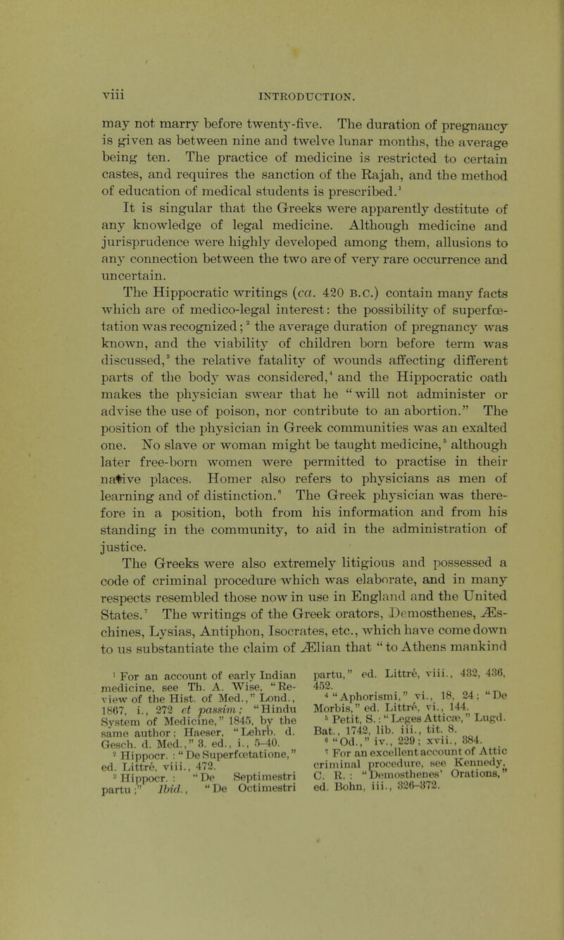 may not marry before twenty-five. The duration of pregnancy is given as between nine and twelve lunar months, the average being ten. The practice of medicine is restricted to certain castes, and requires the sanction of the Rajah, and the method of education of medical students is prescribed.' It is singular that the Greeks were apparently destitute of any knowledge of legal medicine. Although medicine and jurisprudence were highly developed among them, allusions to an}” connection between the two are of very rare occurrence and uncertain. The Hippocratic writings {ca. 420 B.c.) contain many facts which are of medico-legal interest: the possibility of superfoe- tation was recognized; ^ the average duration of pregnancy was known, and the viability of children born before term was discussed,“ the relative fatality of wounds affecting different parts of the body was considered,'' and the Hippocratic oath makes the physician swear that he “ will not administer or advise the use of poison, nor contribute to an abortion.” The position of the physician in Greek communities was an exalted one. Ho slave or woman might be taught medicine,^ although later free-born women were permitted to practise in their native places. Homer also refers to physicians as men of learning and of distinction.” The Greek physician was there- fore in a position, both from his information and from his standing in the community, to aid in the administration of justice. The Greeks were also extremely litigious and possessed a code of criminal procedure which was elaborate, and in many respects resembled those nowin use in England and the United States.' The writings of the Greek orators, Demosthenes, j®s- chines, Lysias, Antiphon, Isocrates, etc., which have comedown to us substantiate the claim of ^lian that “ to Athens mankind ’ For an account of early Indian medicine, see Th. A. Wise, “Re- view of the Hist, of Med.,” Liond., 1867, i., 272 et passim; “Hindu System of Medicine,” 1845, by the same author; Haeser, “Lehrb. d. Gesch. d. Med.,” 3. ed., i., 5-40. * Hippocr. : “ De Superfoetatione, ” ed. Littre, viii., 472. * Hippocr. : “De Septimestri partu Ihid., “ De Octimestri partu,” ed. Littre, viii., 432, 436, 452. ■*“Aphorismi,” vi., 18, 24; “De Morbis,” ed. Littre, vi., 144. ® Petit, S.: “ Leges Atticm, ” Lugd. Bat., 1742, lib. iii., tit. 8. « “Od.,” iv., 229; xvii., 384. ’ For an excellent account of Attic criminal procedure, see Kennedy, C. R. : “Demosthenes’ Orations,” ed. Bohn, iii., 326-372.