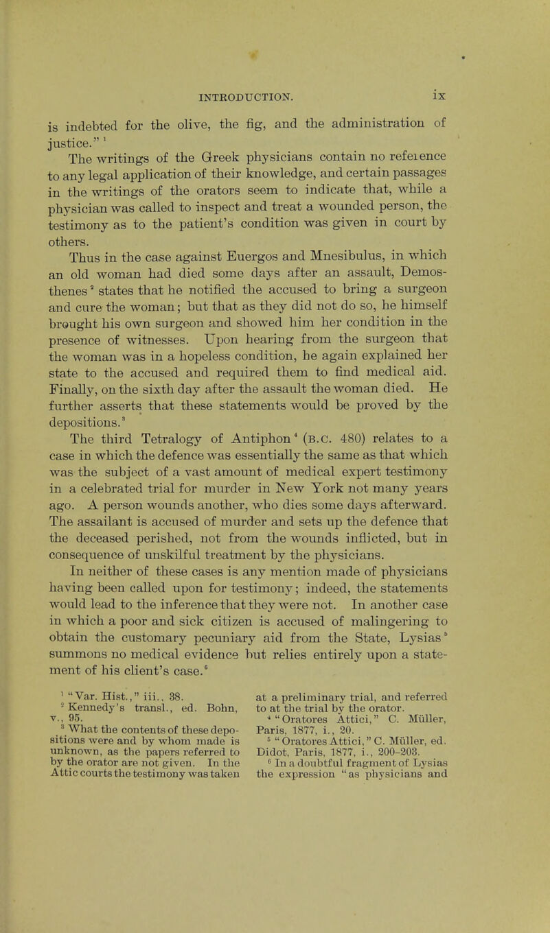 is indebted for the olive, the fig, and the administration of justice.” ' The writings of the Greek physicians contain no refeience to any legal application of their knowledge, and certain passages in the writings of the orators seem to indicate that, while a physician was called to inspect and treat a wounded person, the testimony as to the patient’s condition was given in court by others. Thus in the case against Euergos and Mnesibulus, in which an old woman had died some days after an assault, Demos- thenes states that he notified the accused to bring a surgeon and cure the woman; but that as they did not do so, he himself brought his own surgeon and showed him her condition in the presence of witnesses. Upon hearing from the surgeon that the woman was in a hopeless condition, he again explained her state to the accused and required them to find medical aid. Finally, on the sixth day after the assault the woman died. He further asserts that these statements would be proved by the depositions.” The third Tetralogy of Antiphon^ (b.c. 480) relates to a case in which the defence was essentially the same as that which was the subject of a vast amount of medical expert testimony in a celebrated trial for murder in New York not many years ago. A person wounds another, who dies some days afterward. The assailant is accused of murder and sets up the defence that the deceased perished, not from the wounds inflicted, but in consequence of unskilful treatment by the physicians. In neither of these cases is any mention made of physicians having been called upon for testimony; indeed, the statements would lead to the inference that they were not. In another case in which a poor and sick citizen is accused of malingering to obtain the customary pecuniary aid from the State, Lysias” summons no medical evidence but relies entirely upon a state- ment of his client’s case.” ' “Var. Hist.,” iii., 38. “ Kennedy’s transL, ed. Bohn, V., 95. ® What the contents of these depo- sitions were and by whom made is unknown, as the papers referred to by the orator are not given. In the Attic courts the testimony was taken at a preliminary trial, and referred to at the trial by the orator. ■* “ Oratores Attici, ” C. Muller, Paris, 1877, i., 20. ® “ Oratores Attici, ” C. Muller, ed. Didot, Paris, 1877, i., 200-203. ® In a doubtful fragment of Lj'^sias the expression “as physicians and