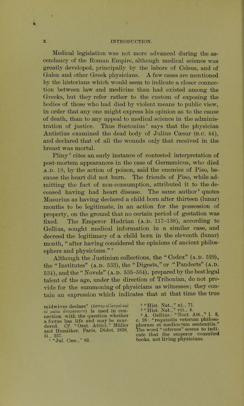 Medical legislation was not more advanced during the as- cendancy of the Roman Empire, although medical science was greatly developed, principally by the labors of Celsus, and of Galen and other Greek physicians. A few cases are mentioned the historians which would seem to indicate a closer connec- tion between law and medicine than had existed among the Greeks, but they refer rather to the custom of exposing the bodies of those who had died by violent means to public view, in order that any one might express his opinion as to the cause of death, than to any appeal to medical science in the adminis- tration of justice. Thus Suetonius' says that the physician Antistius examined the dead body of Julius Caesar (b.c. 44), and declared that of all the wounds only that received in the breast was mortal. Pliny “ cites an early instance of contested interpretation of post-mortem appearances in the case of Germanicus, who died A.D. 19, by the action of poison, said the enemies of Piso, be- cause the heart did not burn. The friends of Piso, while ad- mitting the fact of non-consumption, attributed it to the de- ceased having had heart disease. The same author quotes Masurius as having declared a child born after thirteen (lunar) months to be legitimate, in an action for the possession of property, on the ground that no certain period of gestation was fixed. The Emperor Hadrian (a.d. 117-138), according to Gellius, sought medical information in a similar case, and decreed the legitimacy of a child born in the eleventh (lunar) month, “ after having considered the opinions of ancient philos- ophers and physicians.” * Although the Justinian collections, the “Codex” (a.d. 529), the “Institutes” (a.d. 533), the “Digests,”or “Pandects” (a.d. 534), and the “Hovels” (a.d. 535-564), prepared by the best legal talent of the age, under the direction of Tribonian, do not pro- vide for the summoning of physicians as witnesses; they con- tain an expression which indicates that at that time the true midwives declare” {uffnep ollarpol Kal ai palai arrEprpiavro) is used in con- nection with the question whether a foetus has life and may be mur- dered. Cf. “Orat. Attici,” Muller and Hunziker, Paris, Didot, 1858, ii., 257. > “Jul. Cses.,’’ 82. 2 “Hist. Nat.,” xi., 71. 3 “Hist. Nat.,” vii., 4. * A. Gellius: “Noct. Att.,” 1. 3, c. 16: “ requisitis veterum philoso- phorum et medicorum sententiis.” The word “vetemm seems to indi- cate that the emperor consulted books, not living physicians.