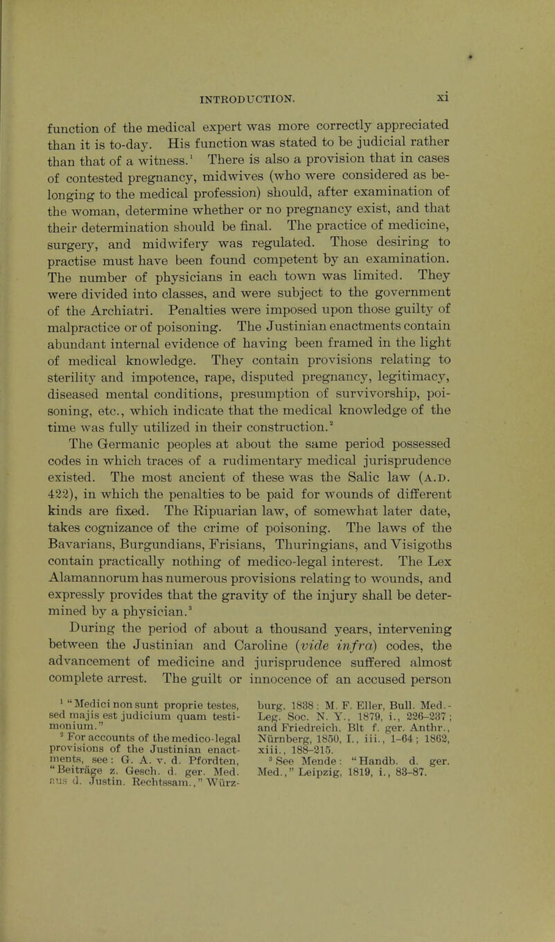 function of the medical expert was more correctly appreciated than it is to-day. His function was stated to be judicial rather than that of a witness.' There is also a provision that in cases of contested pregnancy, midwives (who were considered as be- longing to the medical profession) should, after examination of the woman, determine whether or no pregnancy exist, and that their determination should be final. The practice of medicine, surgery, and midwifery was regulated. Those desiring to practise must have been found competent by an examination. The number of physicians in each town was limited. They were divided into classes, and were subject to the government of the Archiatri. Penalties were imposed upon those guilty of malpractice or of poisoning. The Justinian enactments contain abundant internal evidence of having been framed in the light of medical knowledge. They contain provisions relating to sterility and impotence, rape, disputed pregnancy, legitimacy, diseased mental conditions, presumption of survivorship, poi- soning, etc., which indicate that the medical knowledge of the time was fully utilized in their construction. The Germanic peoples at about the same period possessed codes in which traces of a rudimentai'y medical jurisprudence existed. The most ancient of these was the Salic law (a.d. 423), in which the penalties to be paid for wounds of different kinds are fixed. The Ripuarian law, of somewhat later date, takes cognizance of the crime of poisoning. The laws of the Bavarians, Burgundians, Frisians, Thuringians, and Visigoths contain practically nothing of medico-legal interest. The Lex Alamannorum has numerous provisions relating to wounds, and expressly provides that the gravity of the injury shall be deter- mined by a physician. During the period of about a thousand years, intervening between the Justinian and Caroline {vide infra) codes, the advancement of medicine and jurisprudence suffered almost complete arrest. The guilt or innocence of an accused person ' “ Medici non sunt proprie testes, sed majis est judicium quam testi- monium.” ’ For accounts of the medico-legal provisions of the Justinian enact- ments, see: G. A. V. d. Pfordten, “Beitrage z. Gesch. d. ger. Med. r,i:s d. Justin. Rechtssam.,” Wurz- burg, 1838; M. F. Eller, Bull. Med.- Leg. Soc. N. Y., 1879, i., 226-337; and Friedreich, Bit f. ger. Anthr., Niirnberg, 1850, I., iii., 1-64; 1862, xiii., 188-315. “ See Mende: “ Handb. d. ger. Med.,” Leipzig, 1819, i., 83-87.