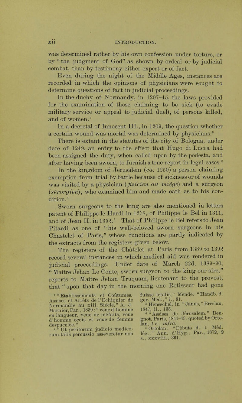 was determined rather by his own confession under torture, or by “the judgment of God” as shown by ordeal or by judicial combat, than by testimony either expert or of fact. Even during the night of the Middle Ages, instances are recorded in which the opinions of physicians were sought to determine questions of fact in judicial proceedings. In the duchy of Normandy, in 1207-45, the laws provided for the examination of those claiming to be sick (to evade military service or appeal to judicial duel), of persons killed, and of women.* In a decretal of Innocent III., in 1209, the question whether a certain wound was mortal was determined by physicians.'* There is extant in the statutes of the city of Bologna, under date of 1249, an entry to the effect that Hugo di Lucca had been assigned the duty, when called upon by the podesta, and after having been sworn, to furnish a true report in legal cases. ^ In the kingdom of Jerusalem {ca. 1250) a person claiming exemption from trial by battle because of sickness or of wounds was visited by a physician {fisicien au miege) and a surgeon {seror^gien), who examined him and made oath as to his con- dition.* Sworn surgeons to the king are also mentioned in letters patent of Philippe le Hardi in 1278, of Philippe le Bel in 1311, and of Jean II. in 1352.' That of Philippe le Bel refers to Jean Pitardi as one of “his well-beloved sworn surgeons in his Chastelet of Paris,” whose functions are partly indicated by the extracts from the registers given below. The registers of the Chatelet at Paris from 1389 to 1392 record several instances in which medical aid was rendered in judicial proceedings. Under date of March 22d, 1389-90, “Maitre Jehan Le Conte, sworn surgeon to the king our sire,” reports to Maitre Jehan Truquam, lieutenant to the provost, that “ upon that day in the morning one Rotisseur had gone ' “ Etablissements et Cohtumes, Assises et Arrets de I’Echiquier de Normandie au xiii. Siecle, ” A. J. Marnier, Par., 1839 : “ veue d’homme en l.angueur, veue de mefaits, veue d’homnie occis et veue de femme despucelee. ” “Ut peritorum judicio medico- rum talis percussio asseveretur non fuisse letalis,” Mende, “Handb. d. ger. Med.,” i., 91. 3 Hensschel, in “ Janus, Breslau, 1847, ii., 135. ■‘“Assises de Jerusalem,” Beu- gnot, Paris, 1841-43, quoted by Orto- lan, l.c., ■iH/ra. ^Ortolan: “Debuts d. 1. Med. leg.,” Ann. d’Hyg., Par., 1872, 2 s., xxxviii., 361.