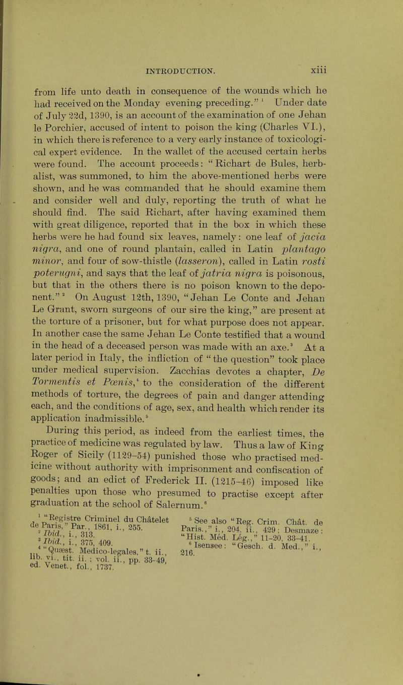 from life unto death in consequence of the wounds which he had received on the Monday evening preceding.” ‘ Under date of July 23d, 1390, is an account of the examination of one Jehan le Porchier, accused of intent to poison the king (Charles VI.), in which there is reference to a very early instance of toxicologi- cal expert evidence. In the wallet of the accused certain herbs were found. The account proceeds: “ Richart de Buies, herb- alist, was summoned, to him the above-mentioned herbs were shown, and he was commanded that he should examine them and consider well and duly, reporting the truth of what he should find. The said Richart, after having examined them with great diligence, reported that in the box in which these herbs were he had found six leaves, namely: one leaf of jacia nigra, and one of round plantain, called in Latin plantago minor, and four of sow-thistle {lasseron), called in Latin rosti poterugni, and says that the leaf of jatria nigra is poisonous, but that in the others there is no poison known to the depo- nent.” On August 12th, 1390, “Jehan Le Conte and Jehan Le Grant, sworn surgeons of our sire the king,” are present at the torture of a prisoner, but for what purpose does not appear. In another case the same Jehan Le Conte testified that a wound in the head of a deceased person was made with an axe. At a later period in Italy, the infliction of “the question” took place under medical supervision. Zacchias devotes a chapter, De Tormentis et Poenis,* to the consideration of the different methods of torture, the degrees of pain and danger attending each, and the conditions of age, sex, and health which render its application inadmissible. During this period, as indeed from the earliest times, the practice of medicine was regulated by law. Thus a law of King Roger of Sicily (1129-54) punished those who practised med- icine without authority with imprisonment and confiscation of goods; and an edict of Frederick II. (1215-46) imposed like penalties upon those who presumed to practise except after graduation at the school of Salernum.” ' Registre Criminel du Chatelet de Paris,” Par., 1861, i., 255. “ Ibid., i,, 313. i., 375, 409. . “Qaaest. Medico-legales. ” t. ii Db. vi.. tit. ii. ; vol. ii., pp. 33-49, ed. Venet., fol., 1737. ® See also “Reg. Grim. Chat, de Paris.,” i., 204. ii., 429; Desmaze: “Hist. Med. Leg.,” 11-20, 33-41. ^Isensee: “Gesch. d. Med.,” i.. 216.